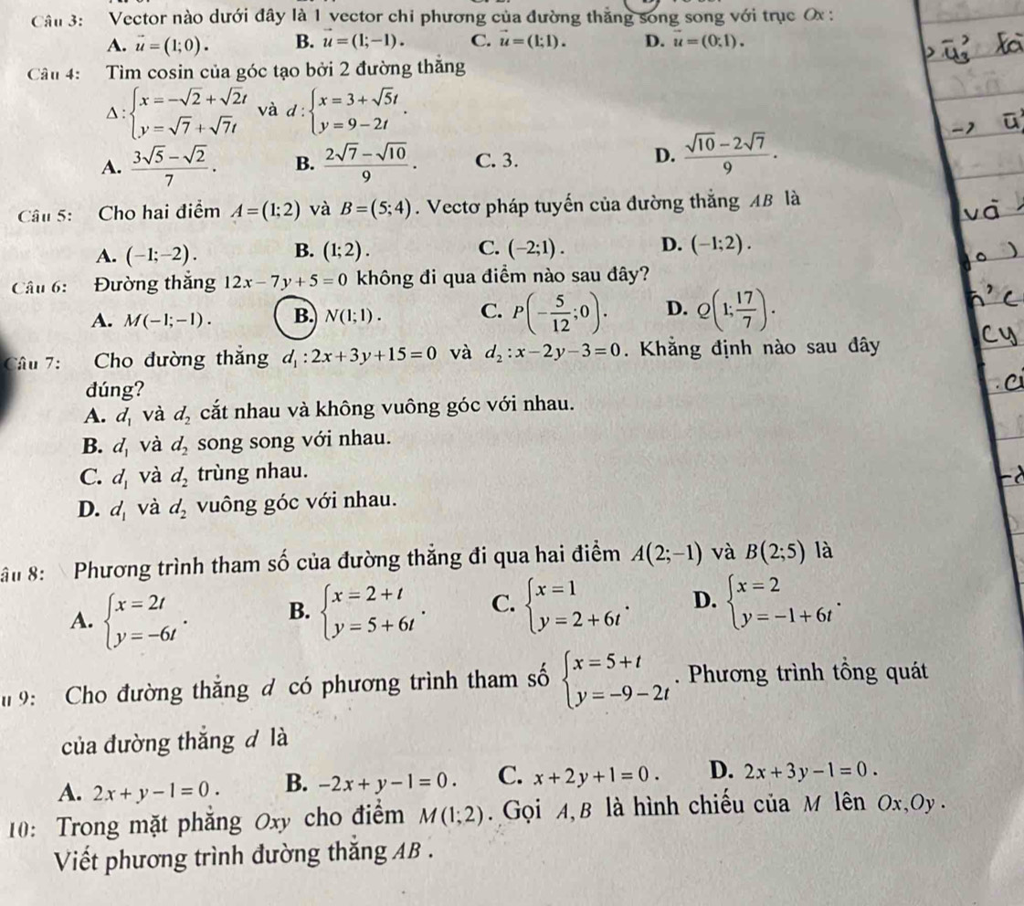 Cân 3: Vector nào dưới đây là 1 vector chi phương của đường thắng song song với trục Ox :
A. vector u=(1;0). B. vector u=(1;-1). C. vector u=(1;1). D. vector u=(0,1).
Câu 4: Tìm cosin của góc tạo bởi 2 đường thăng
Delta :beginarrayl x=-sqrt(2)+sqrt(2)t y=sqrt(7)+sqrt(7)tendarray. và d:beginarrayl x=3+sqrt(5)t y=9-2tendarray. .
A.  (3sqrt(5)-sqrt(2))/7 . B.  (2sqrt(7)-sqrt(10))/9 . C. 3.
D.  (sqrt(10)-2sqrt(7))/9 .
Câu 5:  Cho hai điểm A=(1;2) và B=(5;4). Vectơ pháp tuyến của đường thắng AB là
A. (-1;-2). B. (1;2). C. (-2;1). D. (-1;2).
Câu 6: Đường thắng 12x-7y+5=0 không đi qua điểm nào sau đây?
A. M(-1;-1). B. N(1;1). C. P(- 5/12 ;0). D. Q(1; 17/7 ).
Câu 7: Cho đường thắng d_1:2x+3y+15=0 và d_2:x-2y-3=0. Khẳng định nào sau đây
dúng?
A. d_1 và d_2 cắt nhau và không vuông góc với nhau.
B. d_1 và d_2 song song với nhau.
C. d_1 và d_2 trùng nhau.
D. d_1 và d_2 vuông góc với nhau.
ận 8:  Phương trình tham số của đường thắng đi qua hai điểm A(2;-1) và B(2;5) là
A. beginarrayl x=2t y=-6tendarray. . beginarrayl x=2+t y=5+6tendarray. . C. beginarrayl x=1 y=2+6tendarray. . D. beginarrayl x=2 y=-1+6tendarray. .
B.
9: Cho đường thắng đ có phương trình tham số beginarrayl x=5+t y=-9-2tendarray.. Phương trình tổng quát
của đường thắng d là
A. 2x+y-1=0. B. -2x+y-1=0. C. x+2y+1=0. D. 2x+3y-1=0.
10: Trong mặt phẳng Oxy cho điểm M(1;2).  Gọi A, B là hình chiếu của M lên Ox,Oy .
Viết phương trình đường thăng AB .