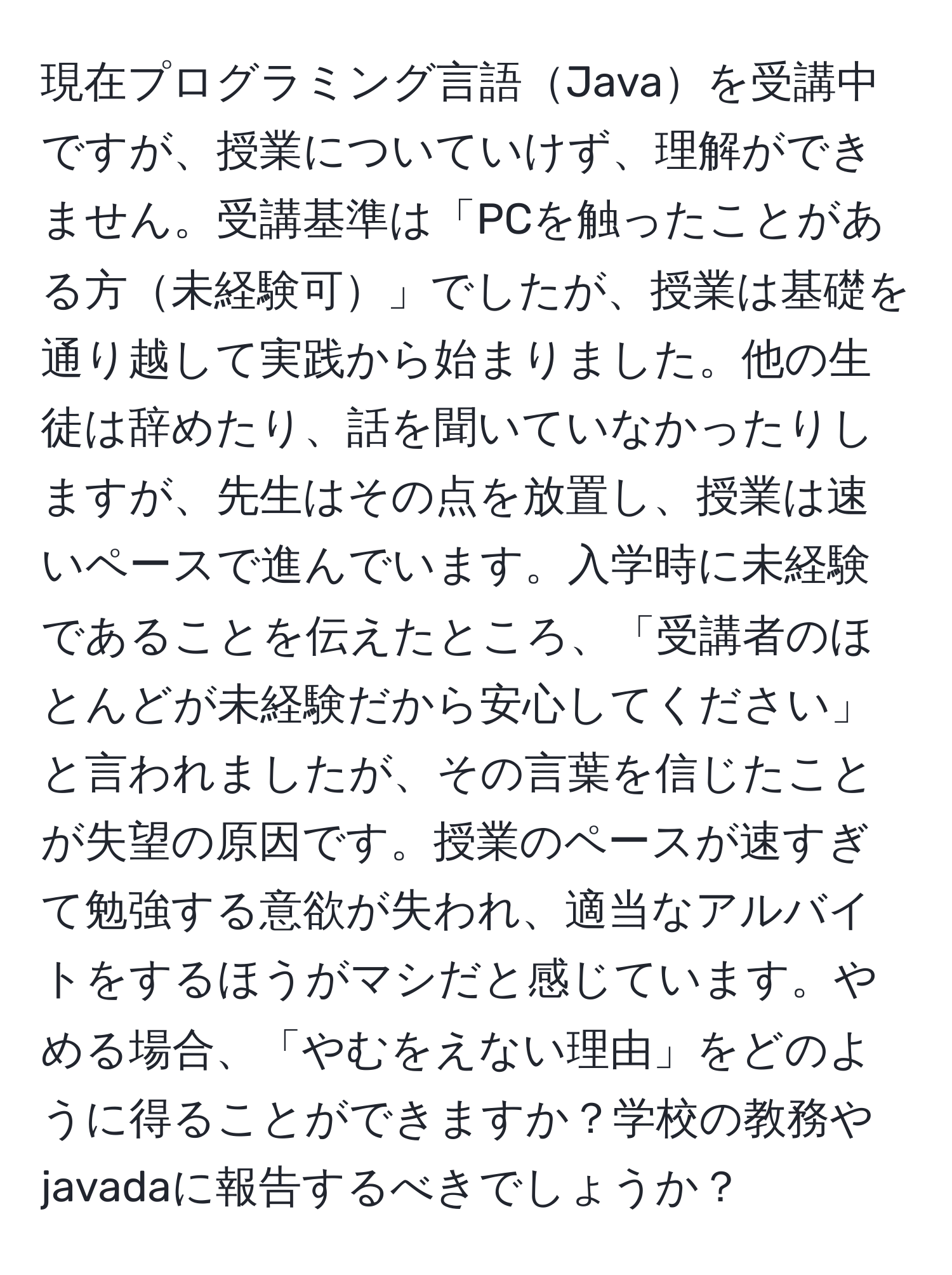 現在プログラミング言語Javaを受講中ですが、授業についていけず、理解ができません。受講基準は「PCを触ったことがある方未経験可」でしたが、授業は基礎を通り越して実践から始まりました。他の生徒は辞めたり、話を聞いていなかったりしますが、先生はその点を放置し、授業は速いペースで進んでいます。入学時に未経験であることを伝えたところ、「受講者のほとんどが未経験だから安心してください」と言われましたが、その言葉を信じたことが失望の原因です。授業のペースが速すぎて勉強する意欲が失われ、適当なアルバイトをするほうがマシだと感じています。やめる場合、「やむをえない理由」をどのように得ることができますか？学校の教務やjavadaに報告するべきでしょうか？