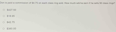 Don is paid a commission of $4.75 on each class ring sold. How much will he earn if he sells 90 class rings?
$427.50
$18.95
$42.75
$380.00