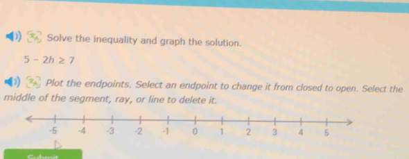 Solve the inequality and graph the solution.
5-2h≥ 7
Plot the endpoints. Select an endpoint to change it from closed to open. Select the 
middle of the segment, ray, or line to delete it.