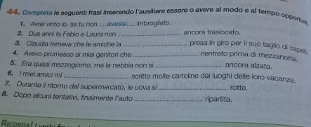 Completa le seguenti frasi inserendo l'ausiliare essere o avere al modo e al tempo opponuy 
1. Avrei vinto io, se tu non ......avessi..... imbrogliato. 
2. Due anni fa Fabio e Laura non _ancora traslocato. 
3. Claudía temeva che le amiche la _presa in giro per il suo taglio di cape . 
4. Avevo promesso ai miei genitori che _rientrato prima di mezzanotte 
5. Era quasi mezzogiorno, ma la nebbia non si _ancora alzata. 
6. I miei amici mi _scritto molte cartoline dai luoghi delle loro vacanze. 
7. Durante il ritorno dal supermercato, le uova si _rotte. 
8. Dopo alcuni tentativi, finalmente l'auto _ripartita. 
Ricordal