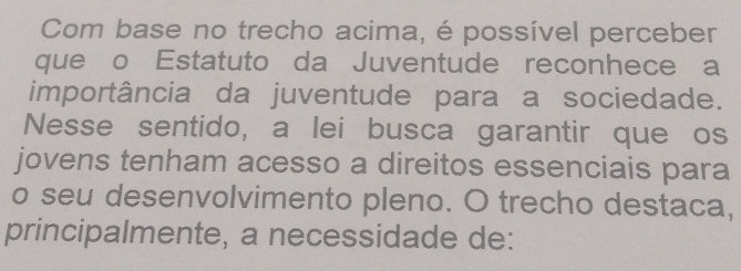 Com base no trecho acima, é possível perceber 
que o Estatuto da Juventude reconhece a 
importância da juventude para a sociedade. 
Nesse sentido, a lei busca garantir que os 
jovens tenham acesso a direitos essenciais para 
o seu desenvolvimento pleno. O trecho destaca, 
principalmente, a necessidade de: