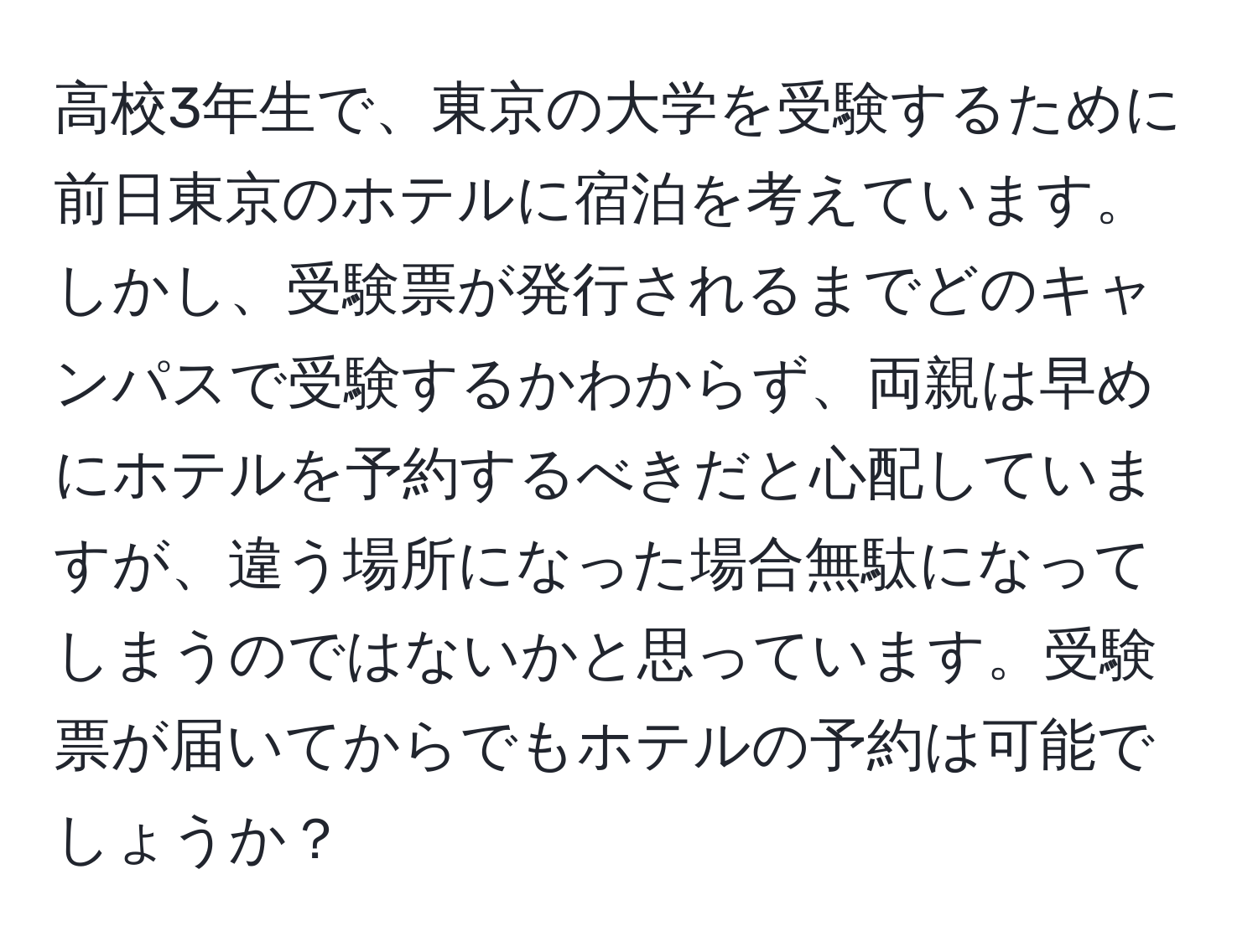 高校3年生で、東京の大学を受験するために前日東京のホテルに宿泊を考えています。しかし、受験票が発行されるまでどのキャンパスで受験するかわからず、両親は早めにホテルを予約するべきだと心配していますが、違う場所になった場合無駄になってしまうのではないかと思っています。受験票が届いてからでもホテルの予約は可能でしょうか？