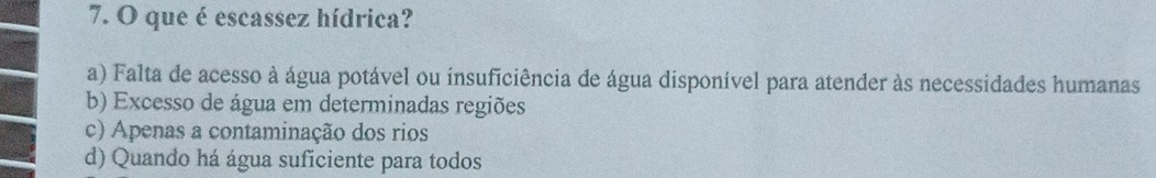 que é escassez hídrica?
a) Falta de acesso à água potável ou insuficiência de água disponível para atender às necessidades humanas
b) Excesso de água em determinadas regiões
c) Apenas a contaminação dos rios
d) Quando há água suficiente para todos