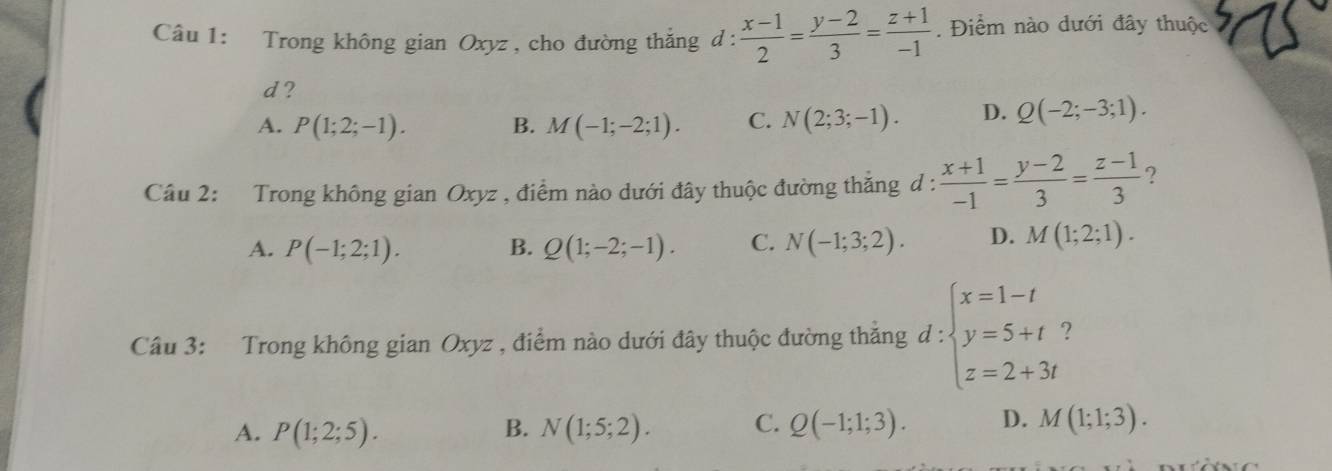 Trong không gian Oxyz , cho đường thẳng d :  (x-1)/2 = (y-2)/3 = (z+1)/-1 . Điểm nào dưới đây thuộc
d?
A. P(1;2;-1). B. M(-1;-2;1). C. N(2;3;-1). D. Q(-2;-3;1). 
Câu 2: Trong không gian Oxyz , điểm nào dưới đây thuộc đường thẳng d :  (x+1)/-1 = (y-2)/3 = (z-1)/3  ?
A. P(-1;2;1). B. Q(1;-2;-1). C. N(-1;3;2). D. M(1;2;1). 
Câu 3: Trong không gian Oxyz , điểm nào dưới đây thuộc đường thắng d : beginarrayl x=1-t y=5+t z=2+3tendarray. 2
A. P(1;2;5). B. N(1;5;2). C. Q(-1;1;3). D. M(1;1;3).