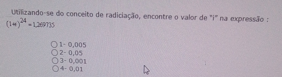 Utilizando-se do conceito de radiciação, encontre o valor de "i ” na expressão :
(1+i)^24=1,269735
1 - 0,005
2 - 0,05
3 - 0,001
4 - 0,01