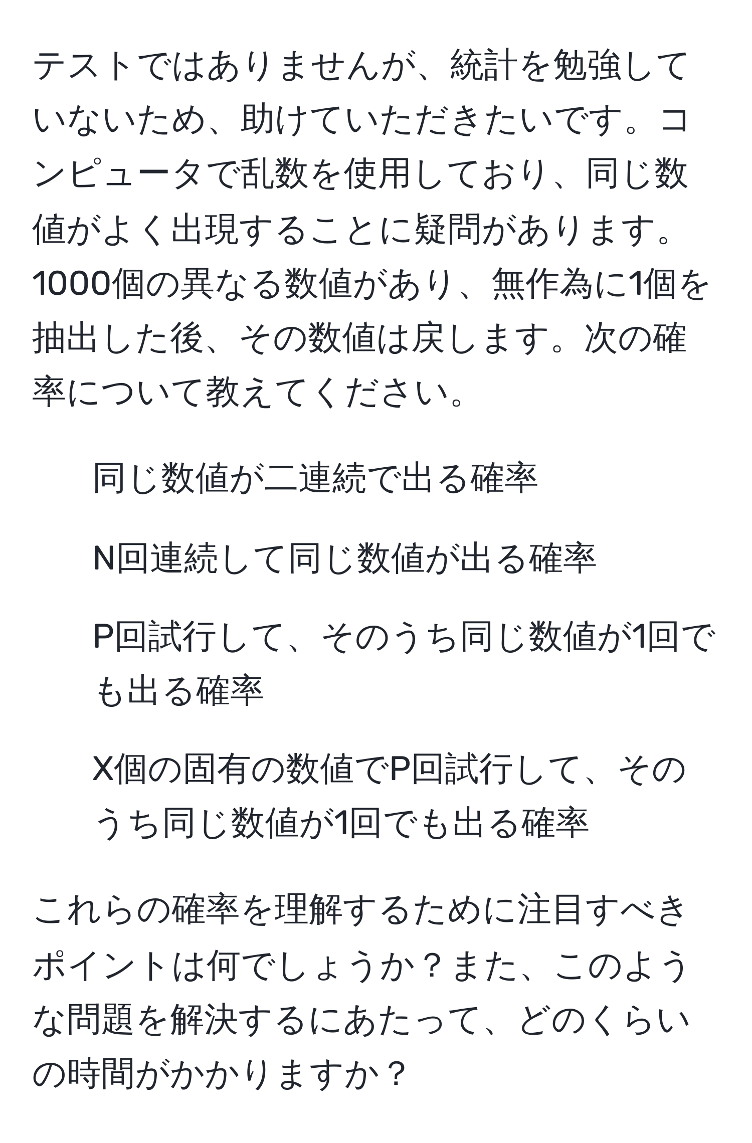 テストではありませんが、統計を勉強していないため、助けていただきたいです。コンピュータで乱数を使用しており、同じ数値がよく出現することに疑問があります。1000個の異なる数値があり、無作為に1個を抽出した後、その数値は戻します。次の確率について教えてください。

1) 同じ数値が二連続で出る確率
2) N回連続して同じ数値が出る確率
3) P回試行して、そのうち同じ数値が1回でも出る確率
4) X個の固有の数値でP回試行して、そのうち同じ数値が1回でも出る確率

これらの確率を理解するために注目すべきポイントは何でしょうか？また、このような問題を解決するにあたって、どのくらいの時間がかかりますか？