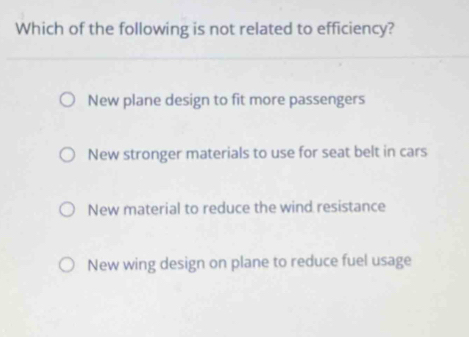 Which of the following is not related to efficiency?
New plane design to fit more passengers
New stronger materials to use for seat belt in cars
New material to reduce the wind resistance
New wing design on plane to reduce fuel usage