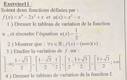 Soient deux fonctions définies par :
f(x)=x^4-2x^3+x et u(x)=x^2-x. 
1 ) Dresser le tableau de variation de la fonction 
, et résoudre l'équation u(x)= 1/2 . 
2 ) Montrer que : forall x∈ R; f(x)=(uou)(x). 
3 ) Etudier la variation de ∫ sur :
]-∈fty;  (1-sqrt(3))/2 ], [ (1-sqrt(3))/2 ; 1/2 ], [ 1/2 ; (1+sqrt(3))/2 ], [ (1+sqrt(3))/2 ; +∈fty [
4 ) Dresser le tableau de variation de la fonction f.