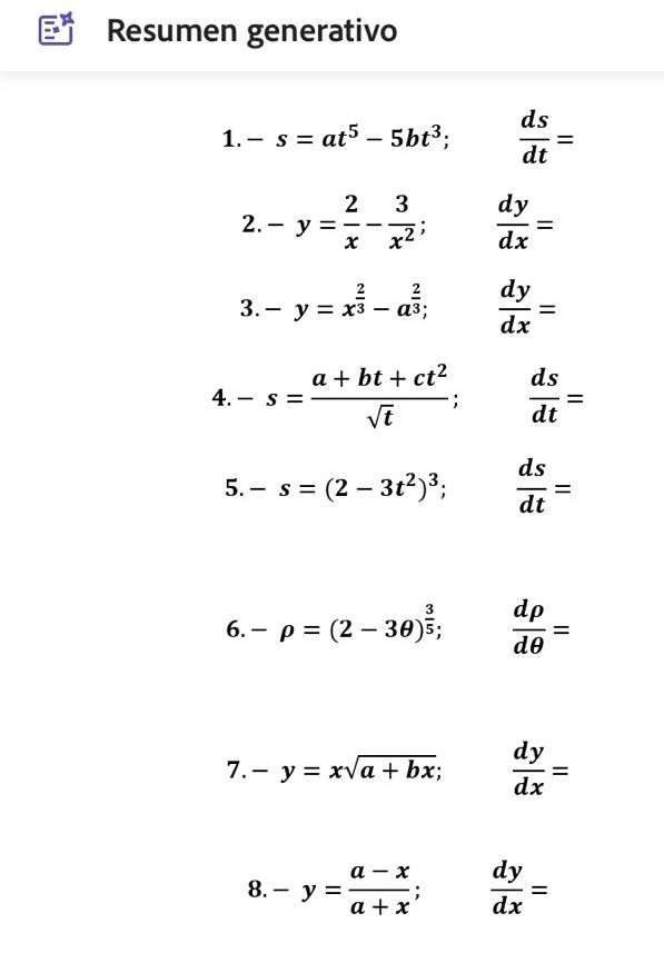 Resumen generativo 
1. -s=at^5-5bt^3;  ds/dt =
2. -y= 2/x - 3/x^2 ; ^  dy/dx =
3. -y=x^(frac 2)3-a^(frac 2)3;  dy/dx =
4. -s= (a+bt+ct^2)/sqrt(t) ;  ds/dt =
5. -s=(2-3t^2)^3;  ds/dt =
6. -rho =(2-3θ )^ 3/5 ;  drho /dθ  =
7. -y=xsqrt(a+bx);  dy/dx =
8. -y= (a-x)/a+x ;  dy/dx =