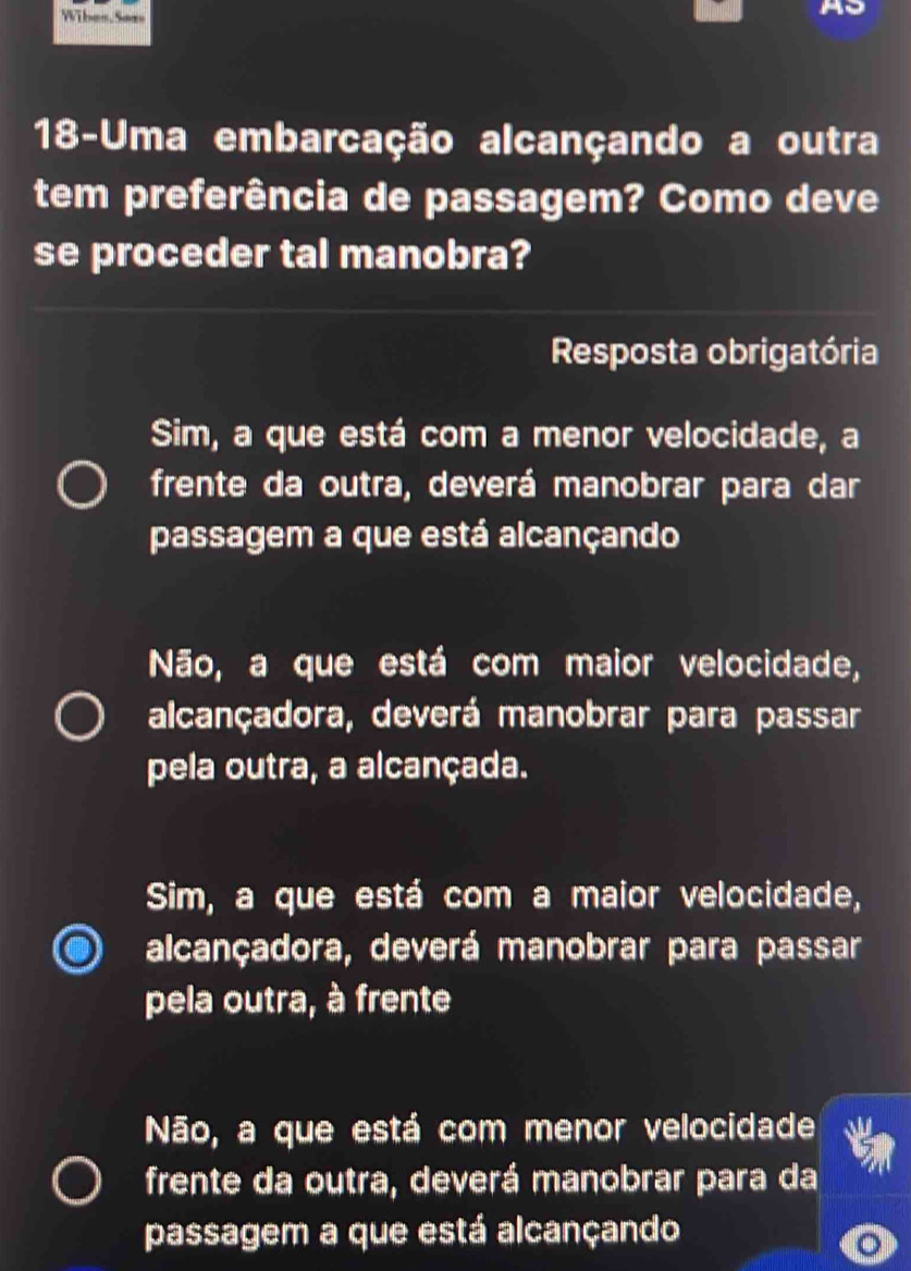 Wibes, Sea
18-Uma embarcação alcançando a outra
tem preferência de passagem? Como deve
se proceder tal manobra?
Resposta obrigatória
Sim, a que está com a menor velocidade, a
frente da outra, deverá manobrar para dar
passagem a que está alcançando
Não, a que está com maior velocidade,
alcançadora, deverá manobrar para passar
pela outra, a alcançada.
Sim, a que está com a maior velocidade,
alcançadora, deverá manobrar para passar
pela outra, à frente
Não, a que está com menor velocidade
frente da outra, deverá manobrar para da
passagem a que está alcançando