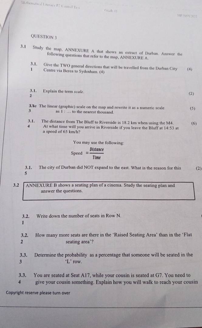 athemátical Literacy P2 Control Ter Gnale 11 
MP.50V2622 
QUESTION 3 
3.1 Study the map, ANNEXURE A that shows an extract of Durban. Answer the 
following questions that refer to the map, ANNEXURE A 
3.1. Give the TWO general directions that will be travelled from the Durban City 
1 Centre via Berea to Sydenham. (4) (4) 
3.1. Explain the term scale. 
2 
(2) 
3e The linear (graphic) scale on the map and rewrite it as a numeric scale (5) 
3 as 1 : … to the nearest thousand. 
3.1. The distance from The Bluff to Riverside is 18.2 km when using the M4. 
4 At what time will you arrive in Riverside if you leave the Bluff at 14:53 at (6) 
a speed of 65 km/h? 
You may use the following: 
Speed = Distan ce/Time 
3.1. The city of Durban did NOT expand to the east. What is the reason for this (2) 
5 
3.2 ANNEXURE B shows a seating plan of a cinema. Study the seating plan and 
answer the questions. 
3.2. Write down the number of seats in Row N. 
1 
3.2. How many more seats are there in the ‘Raised Seating Area’ than in the ‘Flat 
2 seating area’? 
3.3. Determine the probability as a percentage that someone will be seated in the 
3 ‘L’ row. 
3.3. You are seated at Seat A17, while your cousin is seated at G7. You need to 
4 give your cousin something. Explain how you will walk to reach your cousin 
Copyright reserve please turn over