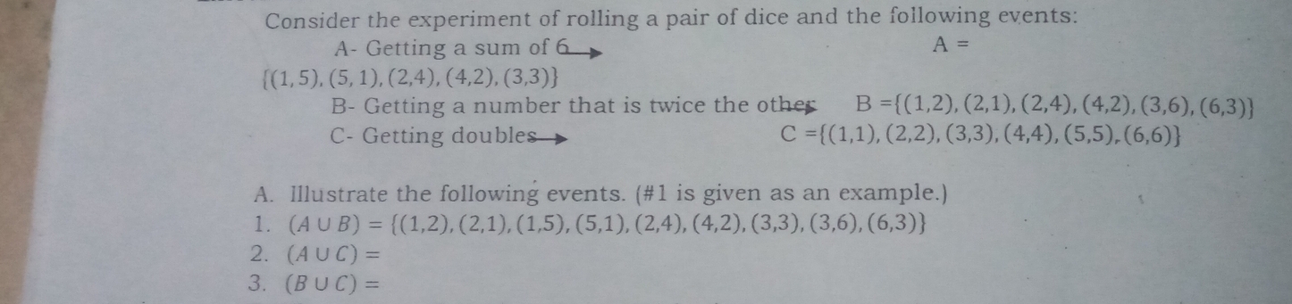 Consider the experiment of rolling a pair of dice and the following events: 
A- Getting a sum of 6 A=
 (1,5),(5,1),(2,4),(4,2),(3,3)
B- Getting a number that is twice the other B= (1,2),(2,1),(2,4),(4,2),(3,6),(6,3)
C- Getting doubles C= (1,1),(2,2),(3,3),(4,4),(5,5),(6,6)
A. Illustrate the following events. (#1 is given as an example.) 
1. (A∪ B)= (1,2),(2,1),(1,5),(5,1),(2,4),(4,2),(3,3),(3,6),(6,3)
2. (A∪ C)=
3. (B∪ C)=