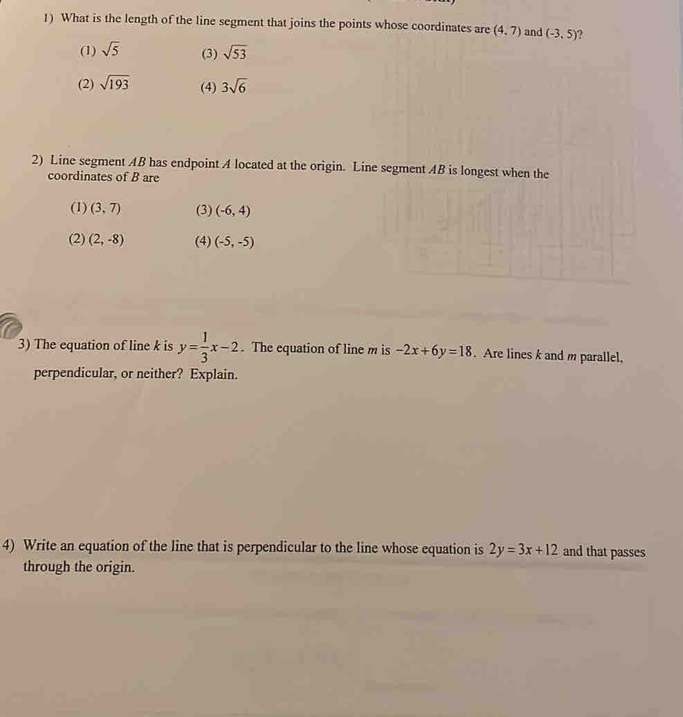 What is the length of the line segment that joins the points whose coordinates are (4,7) and (-3,5) ?
(1) sqrt(5) sqrt(53)
(3)
(2) sqrt(193) (4) 3sqrt(6)
2) Line segment AB has endpoint A located at the origin. Line segment AB is longest when the
coordinates of B are
(1) (3,7) (3) (-6,4)
(2) (2,-8) (4) (-5,-5)
3) The equation of line k is y= 1/3 x-2. The equation of line m is -2x+6y=18. Are lines k and m parallel,
perpendicular, or neither? Explain.
4) Write an equation of the line that is perpendicular to the line whose equation is 2y=3x+12 and that passes
through the origin.