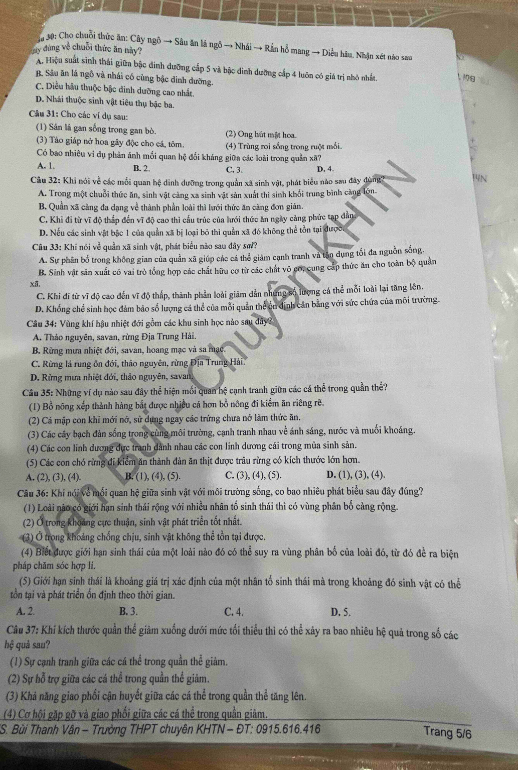 ậu 30: Cho chuỗi thức ăn: Cây ngô → Sâu ăn lá ngô → Nhái → Rắn hổ mang → Diều hâu. Nhận xét nào sau
y đúng về chuỗi thức ăn này?
A. Hiệu suất sinh thái giữa bậc dinh dưỡng cấp 5 và bậc dinh dưỡng cấp 4 luôn có giá trị nhỏ nhất.
L I08
B. Sâu ăn lá ngô và nhái có cùng bậc dinh dưỡng.
C. Diều hâu thuộc bậc dinh dưỡng cao nhất.
D. Nhái thuộc sinh vật tiêu thụ bậc ba.
Câu 31: Cho các ví dụ sau:
(1) Sán lá gan sống trong gan bò. (2) Ong hút mật hoa.
(3) Tảo giáp nở hoa gây độc cho cá, tôm. (4) Trùng roi sống trong ruột mối.
Có bao nhiêu ví dụ phản ánh mối quan hệ đối kháng giữa các loài trong quần xã?
A. 1. B. 2. C. 3. D. 4.
Câu 32: Khi nói về các mối quan hệ dinh dưỡng trong quần xã sinh vật, phát biểu nào sau đây đúng?
14N
A. Trong một chuỗi thức ăn, sinh vật càng xa sinh vật sản xuất thì sinh khối trung bình càng lớn.
B. Quần xã càng đa dạng về thành phần loài thì lưới thức ăn càng đơn giản.
C. Khi đi từ vĩ độ thấp đến vĩ độ cao thì cấu trúc của lưới thức ăn ngày càng phức tạp dẫn
D. Nếu các sinh vật bậc 1 của quần xã bị loại bỏ thì quần xã đó không thể tồn tại được.
Câu 33: Khi nói về quần xã sinh vật, phát biểu nào sau đây sai?
A. Sự phân bố trong không gian của quần xã giúp các cá thể giảm cạnh tranh và tận dụng tối đa nguồn sống.
B. Sinh vật sản xuất có vai trò tổng hợp các chất hữu cơ từ các chất vô cơ, cung cấp thức ăn cho toàn bộ quần
xã.
C. Khi đi từ vĩ độ cao đến vĩ độ thấp, thành phần loài giảm dần nhưng số lượng cá thể mỗi loài lại tăng lên.
D. Khống chế sinh học đảm bảo số lượng cá thể của mỗi quản thể ổn định cân bằng với sức chứa của môi trường.
Câu 34: Vùng khí hậu nhiệt đới gồm các khu sinh học nào sau đây?
A. Thảo nguyên, savan, rừng Địa Trung Hải.
B. Rừng mưa nhiệt đới, savan, hoang mạc và sa mạc.
C. Rừng lá rung ôn đới, thảo nguyên, rừng Địa Trung Hải.
D. Rừng mưa nhiệt đới, thảo nguyên, savan,
Câu 35: Những ví dụ nào sau đây thể hiện mối quan hệ cạnh tranh giữa các cá thể trong quần thể?
(1) Bồ nông xếp thành hàng bắt được nhiều cá hơn bồ nông đi kiếm ăn riêng rẽ.
(2) Cá mập con khi mới nở, sử dụng ngay các trứng chưa nở làm thức ăn.
(3) Các cây bạch đàn sống trong cùng môi trường, cạnh tranh nhau về ánh sáng, nước và muối khoáng.
(4) Các con linh dương dực tranh dành nhau các con linh dương cái trong mủa sinh sản.
(5) Các con chó rừng đi kiểm ăn thành đàn ăn thịt được trâu rừng có kích thước lớn hơn.
A. (2), (3), (4). B. (1), (4), (5). C. (3), (4), (5). D. (1), (3), (4).
Câu 36: Khi nói về mối quan hệ giữa sinh vật với môi trường sống, co bao nhiêu phát biểu sau đây đúng?
(1) Loài nào có giới hạn sinh thái rộng với nhiều nhân tố sinh thái thì có vùng phân bố càng rộng.
(2) Ở trong khoảng cực thuận, sinh vật phát triển tốt nhất.
(3) Ở trong khoảng chống chịu, sinh vật không thể tồn tại được.
(4) Biết được giới hạn sinh thái của một loài nào đó có thể suy ra vùng phân bố của loài đó, từ đó đề ra biện
pháp chăm sóc hợp lí.
(5) Giới hạn sinh thái là khoảng giá trị xác định của một nhân tố sinh thái mà trong khoảng đó sinh vật có thể
tồn tại và phát triển Ổn định theo thời gian.
A. 2. B. 3. C. 4. D. 5.
Câu 37: Khi kích thước quần thể giảm xuống dưới mức tối thiểu thì có thể xảy ra bao nhiêu hệ quả trong số các
hệ quả sau?
(1) Sự cạnh tranh giữa các cá thể trong quần thể giảm.
(2) Sự hỗ trợ giữa các cá thể trong quần thể giảm.
(3) Khả năng giao phối cận huyết giữa các cá thể trong quần thể tăng lên.
(4) Cơ hội gặp gỡ và giao phối giữa các cá thể trong quần giảm.
* S. Bùi Thanh Vân - Trường THPT chuyên KHTN - ĐT: 0915.616.416
Trang 5/6