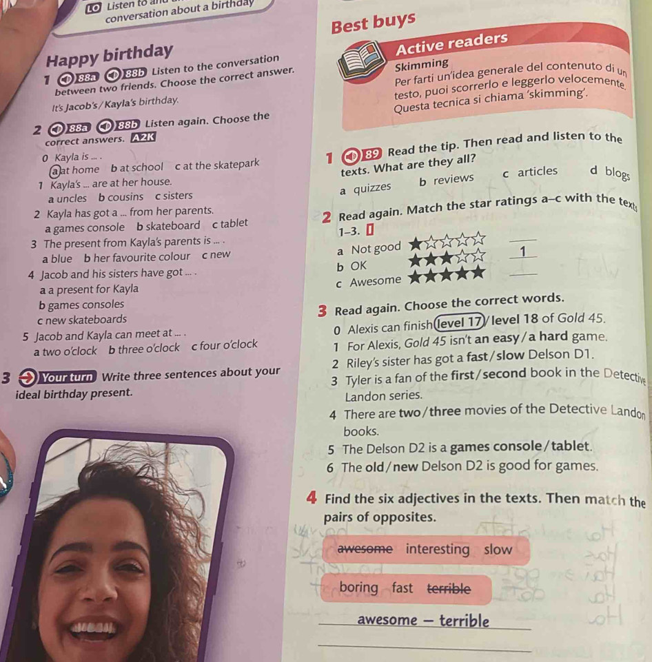 To Listen to and
conversation about a birthday
Happy birthday Best buys
Active readers
Skimming
1 (D) 88a (D) 88b Listen to the conversation
between two friends. Choose the correct answer.
It's Jacob's / Kayla's birthday. Per farti un'idea generale del contenuto di um
testo, puoi scorrerlo e leggerlo velocemente.
2 ) 88a (D) 88b Listen again. Choose the Questa tecnica si chiama ‘skimming’.
correct answers. A2K
a at home b at school c at the skatepark 1 Read the tip. Then read and listen to the
0 Kayla is ... .
texts. What are they all?
1 Kayla's ... are at her house.
a uncles b cousins c sisters
a quizzes b reviews c articles d blogs
2 Kayla has got a ... from her parents.
a games console b skateboard c tablet 2 Read again. Match the star ratings a-c with the text
_
3 The present from Kayla's parents is ... . 1-3.
a blue b her favourite colour c new
_
a Not good
1
_
4 Jacob and his sisters have got ... . b OK
c Awesome
a a present for Kayla
b games consoles
Read again. Choose the correct words.
c new skateboards
5 Jacob and Kayla can meet at ... . 0 Alexis can finish level 17/ level 18 of Gold 45.
a two o’clock b three o’clock c four o’clock 1 For Alexis, Gold 45 isn't an easy/a hard game.
3 Nour turn Write three sentences about your 2 Riley's sister has got a fast/slow Delson D1.
3 Tyler is a fan of the first/second book in the Detective
ideal birthday present.
Landon series.
4 There are two/three movies of the Detective Landon
books.
5 The Delson D2 is a games console/tablet.
6 The old/new Delson D2 is good for games.
4 Find the six adjectives in the texts. Then match the
pairs of opposites.
awesome interesting slow
boring fast terrible
awesome - terrible
_
_