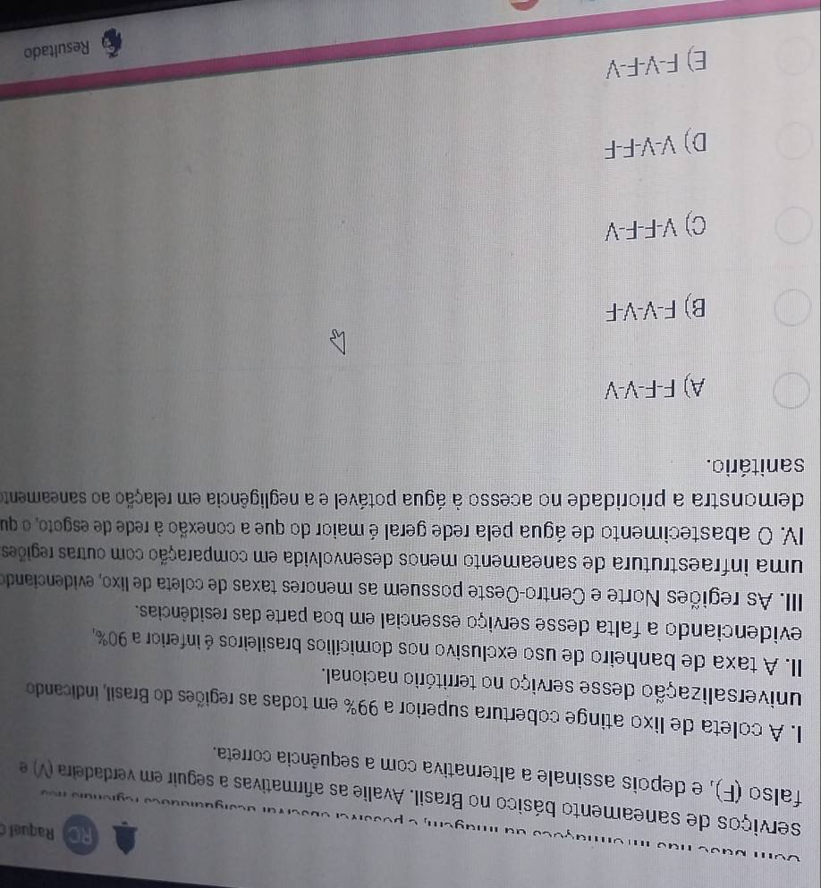 Raquel 
serviços de saneamento básico no Brasil. Avalie as afirmativas a seguir em verdadeira (V) e
falso (F), e depois assinale a alternativa com a sequência correta.
I. A coleta de lixo atinge cobertura superior a 99% em todas as regiões do Brasil, indicando
universalização desse serviço no território nacional.
II. A taxa de banheiro de uso exclusivo nos domicílios brasileiros é inferior a 90%,
evidenciando a falta desse serviço essencial em boa parte das residências.
IIII. As regiões Norte e Centro-Oeste possuem as menores taxas de coleta de lixo, evidenciando
uma infraestrutura de saneamento menos desenvolvida em comparação com outras regiões
IV. O abastecimento de água pela rede geral é maior do que a conexão à rede de esgoto, o que
demonstra a prioridade no acesso à água potável e a negligência em relação ao saneamento
sanitário.
A) F-F-V-V
B) F-V-V-F
C) V-F-F-V
D) V-V-F-F
E) F-V-F-V
Resultado