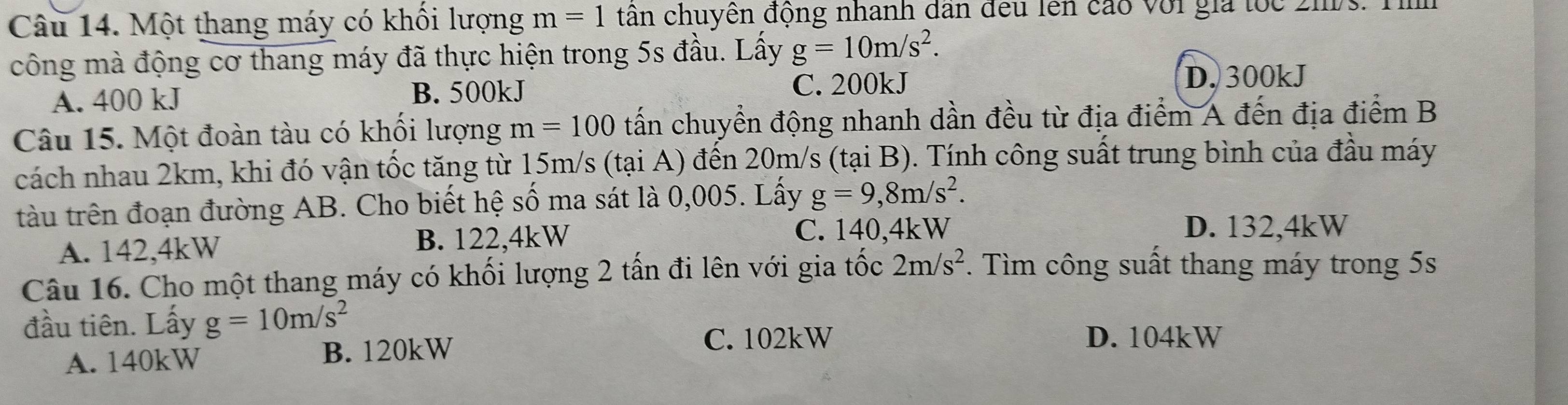 Một thang máy có khối lượng m=1 tân chuyên động nhanh dân đều lên cáo với gia tốc 2hs. Tìh
công mà động cơ thang máy đã thực hiện trong 5s đầu. Lấy g=10m/s^2.
A. 400 kJ B. 500kJ C. 200kJ D. 300kJ
Câu 15. Một đoàn tàu có khổi lượng m=100 tấn chuyển động nhanh dần đều từ địa điểm A đến địa điểm B
cách nhau 2km, khi đó vận tốc tăng từ 15m/s (tại A) đến 20m/s (tại B). Tính công suất trung bình của đầu máy
tàu trên đoạn đường AB. Cho biết hệ số ma sát là 0,005. Lấy g=9, 8m/s^2.
A. 142,4kW B. 122, 4kW
C. 140,4kW D. 132,4kW
Câu 16. Cho một thang máy có khối lượng 2 tấn đi lên với gia tốc 2m/s^2. Tìm công suất thang máy trong 5s
đầu tiên. Lấy g=10m/s^2
A. 140kW B. 120kW
C. 102kW D. 104kW