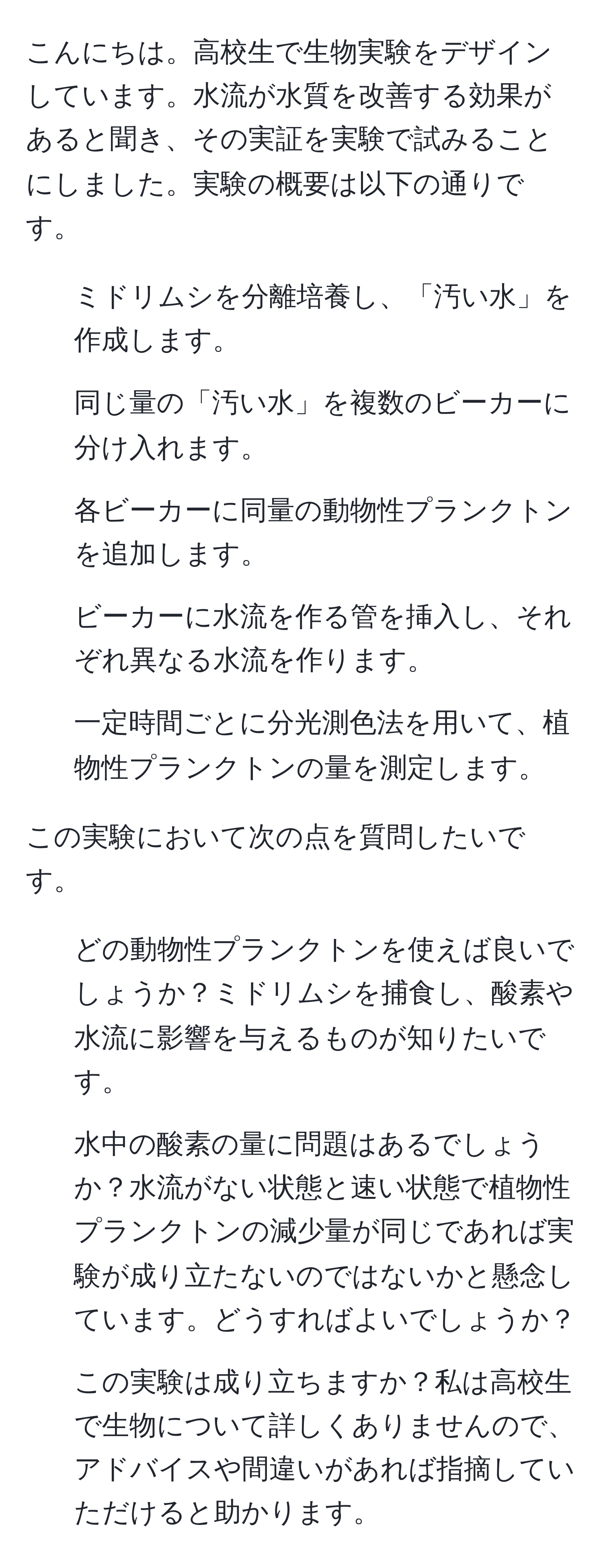 こんにちは。高校生で生物実験をデザインしています。水流が水質を改善する効果があると聞き、その実証を実験で試みることにしました。実験の概要は以下の通りです。

1. ミドリムシを分離培養し、「汚い水」を作成します。
2. 同じ量の「汚い水」を複数のビーカーに分け入れます。
3. 各ビーカーに同量の動物性プランクトンを追加します。
4. ビーカーに水流を作る管を挿入し、それぞれ異なる水流を作ります。
5. 一定時間ごとに分光測色法を用いて、植物性プランクトンの量を測定します。

この実験において次の点を質問したいです。

2. どの動物性プランクトンを使えば良いでしょうか？ミドリムシを捕食し、酸素や水流に影響を与えるものが知りたいです。

3. 水中の酸素の量に問題はあるでしょうか？水流がない状態と速い状態で植物性プランクトンの減少量が同じであれば実験が成り立たないのではないかと懸念しています。どうすればよいでしょうか？

4. この実験は成り立ちますか？私は高校生で生物について詳しくありませんので、アドバイスや間違いがあれば指摘していただけると助かります。