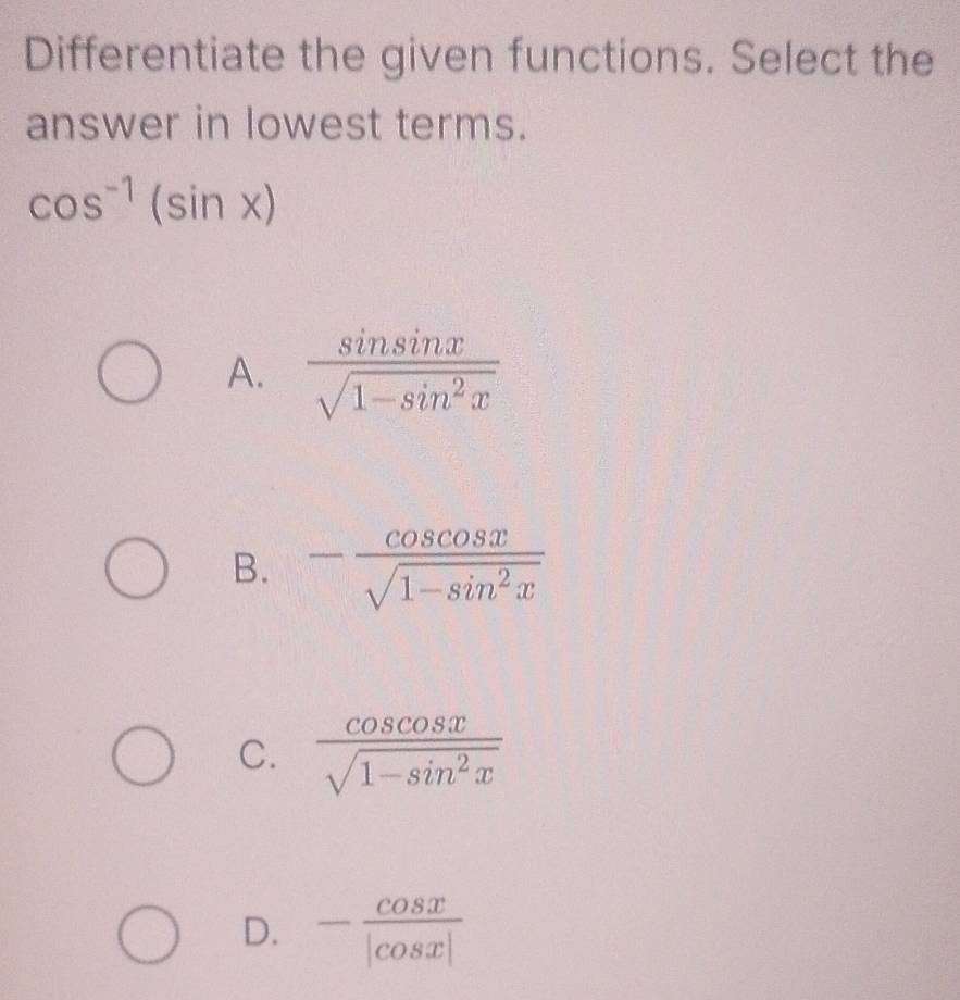 Differentiate the given functions. Select the
answer in lowest terms.
cos^(-1)(sin x)
A.  sin sin x/sqrt(1-sin^2x) 
B. - cos cos x/sqrt(1-sin^2x) 
C.  cos cos x/sqrt(1-sin^2x) 
D. - cos x/|cos x| 