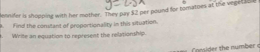 dennifer is shopping with her mother. They pay $2 per pound for tomatoes at the vegetable 
a. Find the constant of proportionality in this situation. 
. Write an equation to represent the relationship. 
Consider the number c