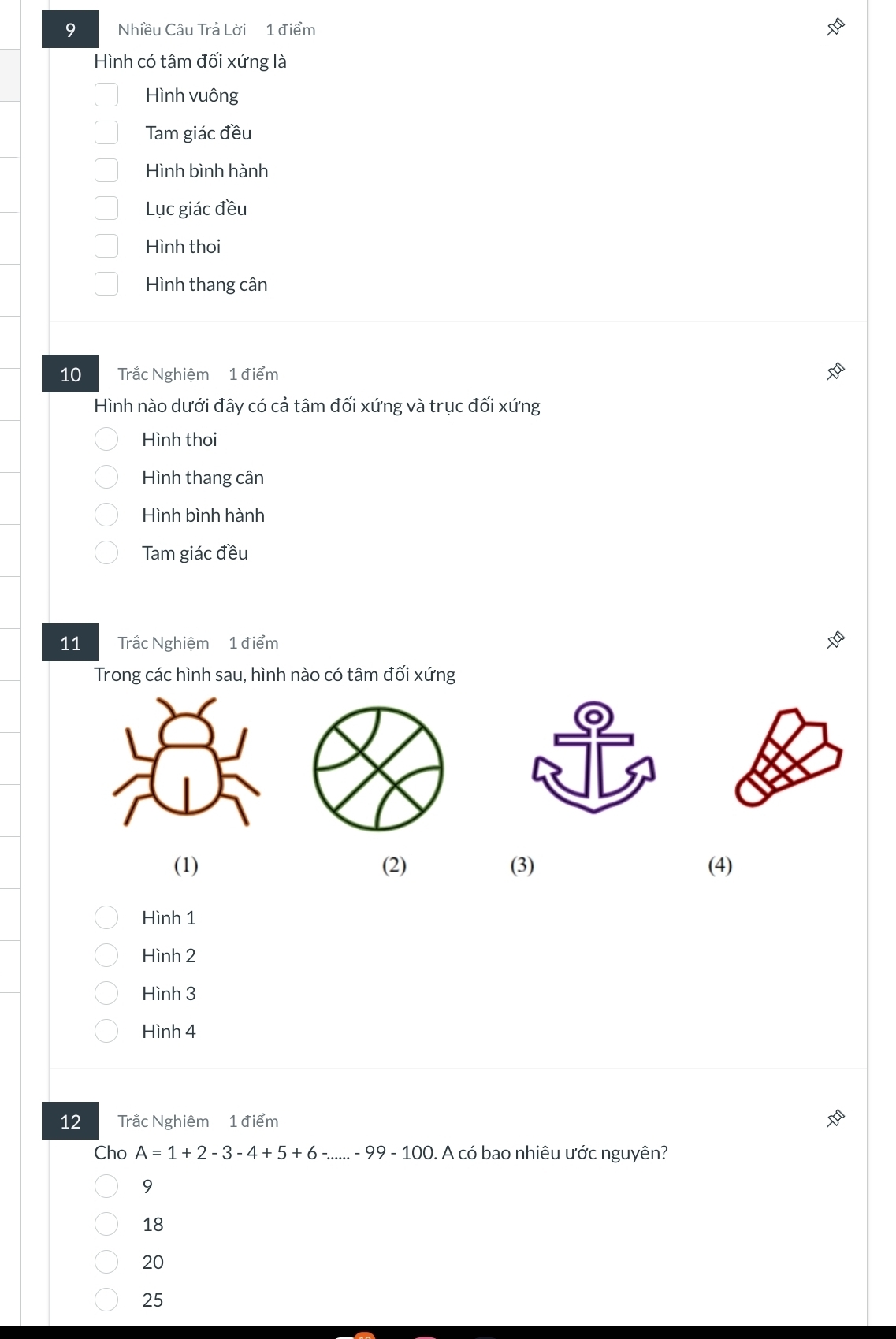 Nhiều Câu Trả Lời 1 điểm
Hình có tâm đối xứng là
Hình vuông
Tam giác đều
Hình bình hành
Lục giác đều
Hình thoi
Hình thang cân
10 Trắc Nghiệm 1 điểm
Hình nào dưới đây có cả tâm đối xứng và trục đối xứng
Hình thoi
Hình thang cân
Hình bình hành
Tam giác đều
11 Trắc Nghiệm 1 điểm
Trong các hình sau, hình nào có tâm đối xứng
(1) (2) (3) (4)
Hình 1
Hình 2
Hình 3
Hình 4
12 Trắc Nghiệm 1 điểm
Cho A=1+2-3-4+5+6-...-99-100. A có bao nhiêu ước nguyên?
9
18
20
25