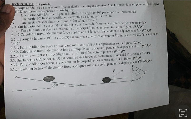 In corps solide (S) de masse m=10K g se déplace le long d'une piste ABCD située dans un plan verticale. Lapiste
BCD comprend trois parties : (voir figure)
Une partie AB=25m rectiligne et incliné d'un angle alpha =30° par rapport à l'horizontale
Une partie BC lisse et rectiligne horizontale de longueur BC=50m
Une partie CD circulaire de rayon r=2m tel que Theta =30°
2.1. Sur la partie AB le corps(S) est soumis à des forces de frottement d'intensité f'constante f=15N
2.1.1 .Faire le bilan des forces s'exerçant sur le corps(S) et les représenter sur la figure. (0,75 pt)
2 .1.2.Calculer le travail de chaque force appliquée sur le corps(S) pendant le déplacement AB..(01,5pt)
2.2. Le long de la partie BC, le corps(S) est soumis à une force constante overline F d'intensité F=10N , faisant un angle
beta =45°
2.2.1. Faire le bilan des forces s'exerçant sur le corps(S) et les représenter sur la figure. (0,5pt)
2.2.2. Calculer le travail de chaque force appliquée sur le corps(S) pendant le déplacement BC.(0 1,5 pts
2.2.3. Le mouvement est-il rectiligne uniforme. Justifier votre réponse ? (0,75pt)
2.3. Sur la partie CD, le corps (S) est soumis à des forces de frottement d'intensité f° constante f=20N
bilan des forces s'exerçant sur le corps(S) et les représenter sur la figure. (01 p) widehat CD.(02pts)
endant le déplacement
