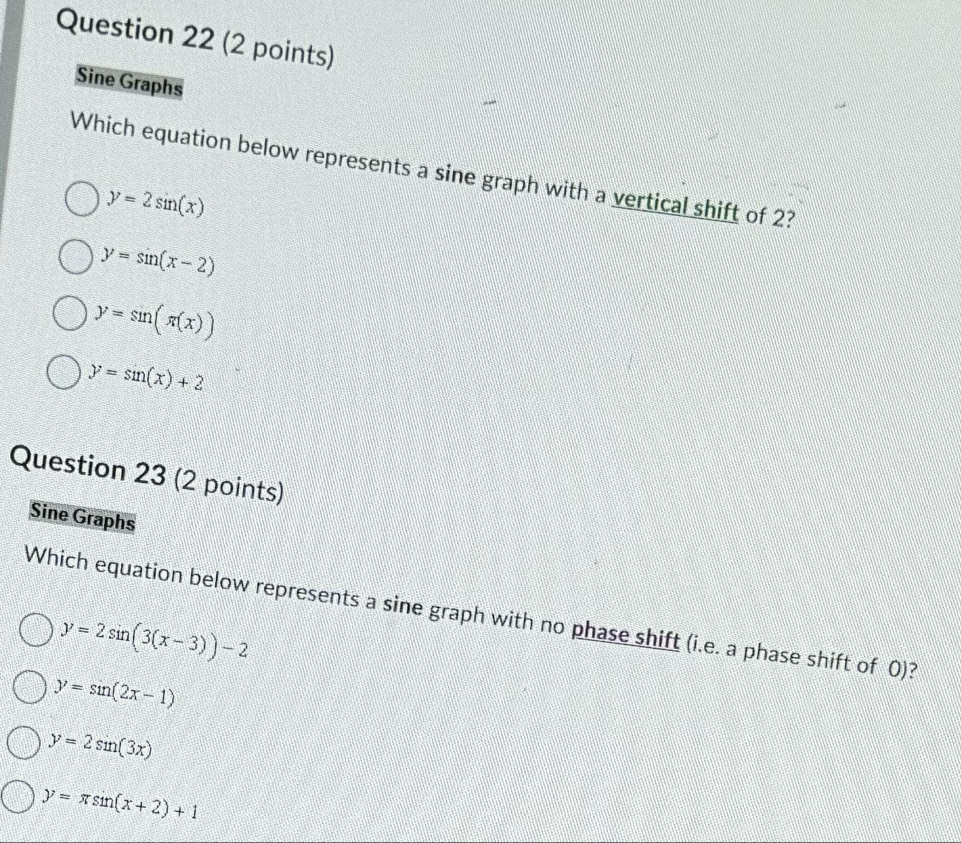 Sine Graphs
Which equation below represents a sine graph with a vertical shift of 2?
y=2sin (x)
y=sin (x-2)
y=sin (π (x))
y=sin (x)+2
Question 23 (2 points)
Sine Graphs
Which equation below represents a sine graph with no phase shift (i.e. a phase shift of 0)?
y=2sin (3(x-3))-2
y=sin (2x-1)
y=2sin (3x)
y=π sin (x+2)+1
