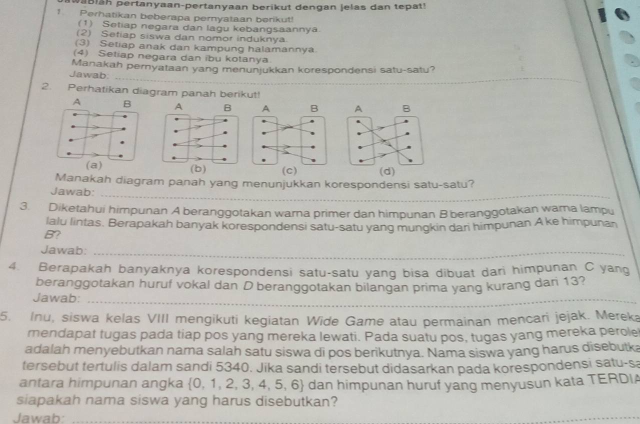 wabiah pertanyaan-pertanyaan berikut dengan jelas dan tepat!
1 Perhatikan beberapa pernyataan berikut!
(1) Setiap negara dan lagu kebangsaannya.
(2) Setiap siswa dan nomor induknya.
(3) Setiap anak dan kampung halamannya
(4) Setiap negara dan ibu kotanya
_
Manakah pernyataan yang menunjukkan korespondensi satu-satu?
_
_
Jawab:
2. Perhatikan diagram panah berikut!
A B 
(c)
Manakah diagram panah yang menunjukkan korespondensi satu-satu?
Jawab:_
3. Diketahui himpunan A beranggotakan warna primer dan himpunan Bberanggotakan wara lampu
lalu lintas. Berapakah banyak korespondensi satu-satu yang mungkin dari himpunan A ke himpunan
B?
Jawab:_
4. Berapakah banyaknya korespondensi satu-satu yang bisa dibuat dari himpunan C yang
beranggotakan huruf vokal dan D beranggotakan bilangan prima yang kurang dari 13?
Jawab:_
5. Inu, siswa kelas VIII mengikuti kegiatan Wide Game atau permainan mencari jejak. Mereka
mendapat tugas pada tiap pos yang mereka lewati. Pada suatu pos, tugas yang mereka perole
adalah menyebutkan nama salah satu siswa di pos berikutnya. Nama siswa yang harus disebutka
tersebut tertulis dalam sandi 5340. Jika sandi tersebut didasarkan pada korespondensi satu-s
antara himpunan angka 0, 1, 2, 3, 4, 5, 6 dan himpunan huruf yang menyusun kata TERDI
siapakah nama siswa yang harus disebutkan?
Jawab:_