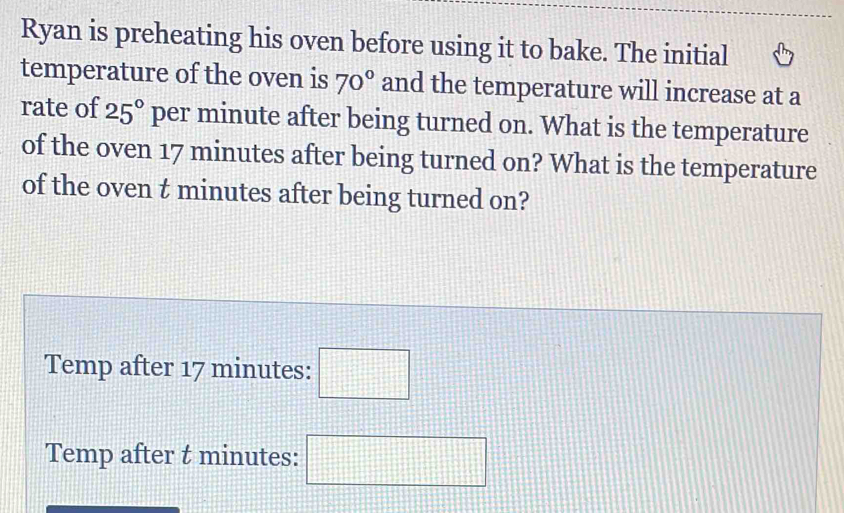 Ryan is preheating his oven before using it to bake. The initial 
temperature of the oven is 70° and the temperature will increase at a 
rate of 25° per minute after being turned on. What is the temperature 
of the oven 17 minutes after being turned on? What is the temperature 
of the oven t minutes after being turned on? 
Temp after 17 minutes : □ 
Temp after t minutes : □