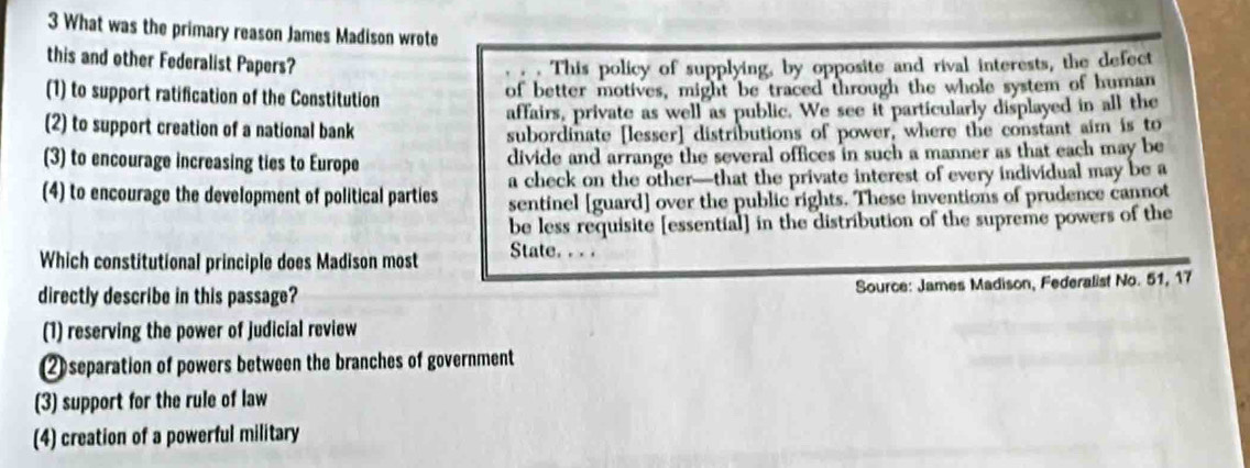 What was the primary reason James Madison wrote
this and other Federalist Papers? This policy of supplying, by opposite and rival interests, the defect
(1) to support ratification of the Constitution of better motives, might be traced through the whole system of human
(2) to support creation of a national bank affairs, private as well as public. We see it particularly displayed in all the
subordinate [lesser] distributions of power, where the constant aim is to
(3) to encourage increasing ties to Europe divide and arrange the several offices in such a manner as that each may be
(4) to encourage the development of political parties a check on the other—that the private interest of every individual may be a
sentinel [guard] over the public rights. These inventions of prudence cannot
be less requisite [essential] in the distribution of the supreme powers of the
Which constitutional principle does Madison most State. . . .
directly describe in this passage? Source: James Madison, Federalist No. 51, 17
(1) reserving the power of judicial review
② separation of powers between the branches of government
(3) support for the rule of law
(4) creation of a powerful military