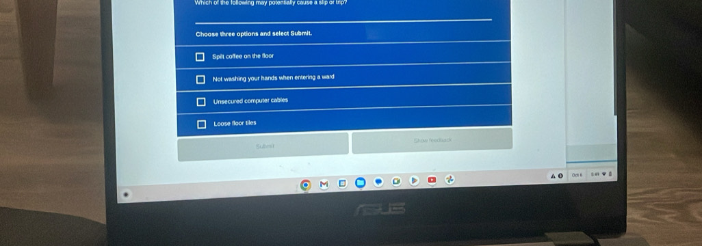 Which of the following may potentially cause a slip of thp?
Choose three options and select Submit.
Spilt coffee on the floor
Not washing your hands when entering a ward
Unsecured computer cables
Loose floor tiles
Show feaclack
Submit