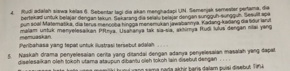 Rudi adalah siswa kelas 6. Sebentar lagi dia akan menghadapi UN. Semenjak semester pertama, dia 
bertekad untuk belajar dengan tekun. Sekarang dia selalu belajar dengan sungguh-sungguh. Sesulit apa 
pun soal Matematika, dia terus mencoba hingga menemukan jawabannya. Kadang-kadang dia tidur larut 
malam untuk menyelesaikan PRnya. Usahanya tak sia-sia, akhirnya Rudi lulus dengan nilai yang 
memuaskan. 
Peribahasa yang tepat untuk ilustrasi tersebut adalah . . . . 
5. Naskah drama penyelesaian cerita yang ditandai dengan adanya penyelesaian masalah yang dapat 
diselesaikan oleh tokoh utama ataupun dibantu oleh tokoh lain disebut dengan ... 
nomiliki bunvi vang sama pada akhir baris dalam puisi disebut Tma