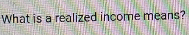 What is a realized income means?