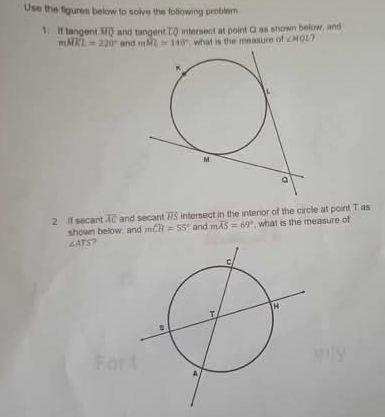 Use the figures below to solve the following problem 
1. If tangent and tangent TQ intersect at point Q as shown befow, and
moverline HKL=220° (1 D mRL=140° what is the measur of ∠ MQL? 
2 If secant overline AC and secant vector HS intersect in the interor of the circle at point T as 
shown below, and m∠ H=55° and moverline AS=69° , what is the measure of
∠ ATS 7