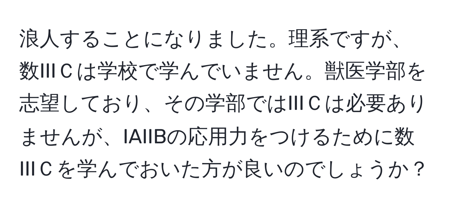 浪人することになりました。理系ですが、数IIIＣは学校で学んでいません。獣医学部を志望しており、その学部ではIIIＣは必要ありませんが、IAIIBの応用力をつけるために数IIIＣを学んでおいた方が良いのでしょうか？