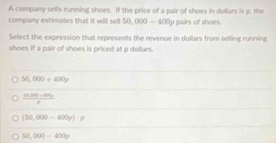 A company sells running shoes. If the price of a pair of shoes in dollars is p, the
company estimates that it will sell 50, 000 — 400p pairs of shoes.
Select the expression that represents the revenue in dollars from selling running
shoes if a pair of shoes is priced at p dollars.
50,000+400p
 (50,000+400y)/y 
(50,000-400p)· p
50,000-400p