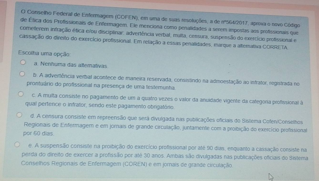 Conselho Federal de Enfermagem (COFEN), em uma de suas resoluções, a de n° 564/2017, aprova o novo Código
de Ética dos Profissionais de Enfermagem. Ele menciona como penalidades a serem impostas aos profissionais que
cometerem infração ética e/ou disciplinar: advertência verbal, multa, censura, suspensão do exercício profissional e
cassação do direito do exercício profissional. Em relação a essas penalidades, marque a altemativa CORRETA.
Escolha uma opção:
a. Nenhuma das altemativas.
b. A advertência verbal acontece de maneira reservada, consistindo na admoestação ao infrator, registrada no
prontuário do profissional na presença de uma testemunha.
c. A multa consiste no pagamento de um a quatro vezes o valor da anuidade vigente da categoria profissional à
qual pertence o infrator, sendo este pagamento obrigatório.
d. A censura consiste em repreensão que será divulgada nas publicações oficiais do Sistema Cofen/Conselhos
Regionais de Enfermagem e em jornais de grande circulação, juntamente com a proibição do exercício profissional
por 60 dias.
e. A suspensão consiste na proibição do exercício profissional por até 90 dias, enquanto a cassação consiste na
perda do direito de exercer a profissão por até 30 anos. Ambas são divulgadas nas publicações oficiais do Sistema
Conselhos Regionais de Enfermagem (COREN) e em jornais de grande circulação.