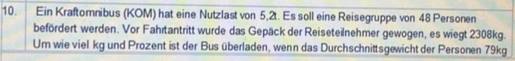 Ein Kraftomnibus (KOM) hat eine Nutzlast von 5,2t. Es soll eine Reisegruppe von 48 Personen 
befördert werden. Vor Fahrtantritt wurde das Gepäck der Reiseteilnehmer gewogen, es wiegt 2308kg. 
Um wie viel kg und Prozent ist der Bus überladen, wenn das Durchschnittsgewicht der Personen 79kg