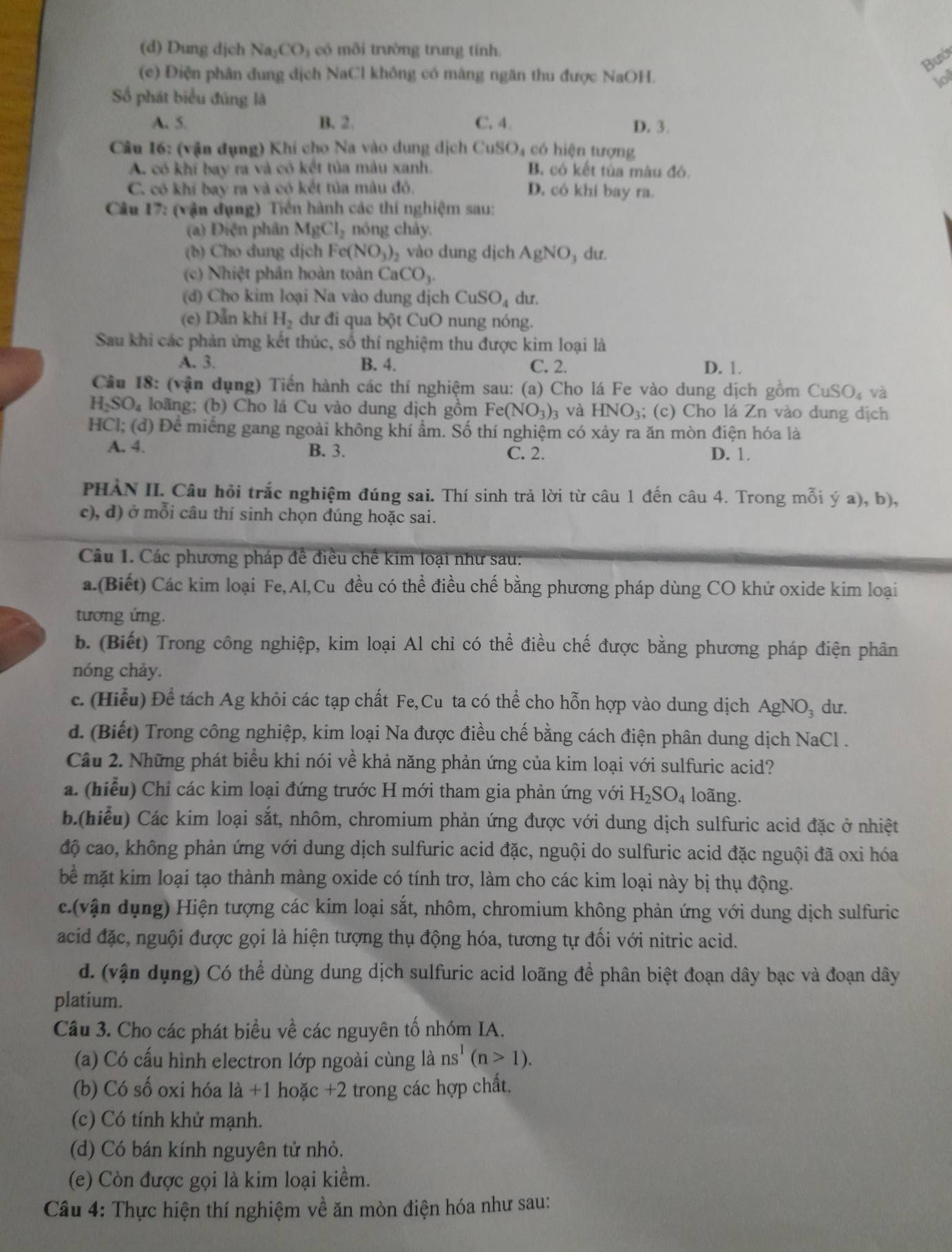 (d) Dung dịch Na_2CO_3 có môi trường trung tính.
Bub
(c) Điện phân dung dịch NaCl không có màng ngăn thu được NaOH. lod
Số phát biểu đúng là
A. 5. B. 2. C. 4. D. 3.
Câu 16: (vận đụng) Khi cho Na vào dung dịch CuSO_4 có hiện tượng
A. có khí bay ra và có kết tủa màu xanh. B có kết tủa màu đó.
C. có khi bay ra và có kết tủa màu đỏ. D. có khi bay ra.
Câu 17: (vận dụng) Tiến hành các thí nghiệm sau:
(a) Điện phân MgCl_2 nóng chây.
(b) Cho dung dịch Fe( NO_1) vào dung dịch AgNO dư.
(c) Nhiệt phân hoàn toàn CaCO_3.
(d) Cho kim loại Na vào dung dịch CuSO_4 dur.
(e) Dẫn khi H_2 dư đi qua bột CuO nung nóng.
Sau khi các phản ứng kết thúc, số thí nghiệm thu được kim loại là
A. 3. B. 4. C. 2. D. 1.
Cầu 18: (vận dụng) Tiến hành các thí nghiệm sau: (a) Cho lá Fe vào dung dịch gồm CuSO_4 và
H_2SO_4 loãng; (b) Cho lá Cu vào dung dịch gồm Fe(NO_3)_3 và HNO_3; (c) Cho lá Zn vào dung dịch
HCl; (đ) Để miếng gang ngoài không khí ẩm. Số thí nghiệm có xảy ra ăn mòn điện hóa là
A. 4. B. 3. C. 2. D. 1.
PHÀN II. Câu hỏi trắc nghiệm đúng sai. Thí sinh trả lời từ câu 1 đến câu 4. Trong mỗi ý a), b),
c), d) ở mỗi câu thí sinh chọn đúng hoặc sai.
Câu 1. Các phương pháp đề điều chế kim loại như sau:
a.(Biết) Các kim loại Fe,Al,Cu đều có thể điều chế bằng phương pháp dùng CO khử oxide kim loại
tương ứng.
b. (Biết) Trong công nghiệp, kim loại Al chỉ có thể điều chế được bằng phương pháp điện phân
nóng chảy.
c. (Hiểu) Để tách Ag khỏi các tạp chất Fe,Cu ta có thể cho hỗn hợp vào dung dịch AgNO_3 du.
d. (Biết) Trong công nghiệp, kim loại Na được điều chế bằng cách điện phân dung dịch NaCl .
Câu 2. Những phát biểu khi nói về khả năng phản ứng của kim loại với sulfuric acid?
a. (hiểu) Chỉ các kim loại đứng trước H mới tham gia phản ứng với H_2SO_4 loãng.
b.(hiểu) Các kim loại sắt, nhôm, chromium phản ứng được với dung dịch sulfuric acid đặc ở nhiệt
độ cao, không phản ứng với dung dịch sulfuric acid đặc, nguội do sulfuric acid đặc nguội đã oxi hóa
bể mặt kim loại tạo thành màng oxide có tính trơ, làm cho các kim loại này bị thụ động.
c.(vận dụng) Hiện tượng các kim loại sắt, nhôm, chromium không phản ứng với dung dịch sulfuric
acid đặc, nguội được gọi là hiện tượng thụ động hóa, tương tự đối với nitric acid.
d. (vận dụng) Có thể dùng dung dịch sulfuric acid loãng để phân biệt đoạn dây bạc và đoạn dây
platium.
Câu 3. Cho các phát biểu về các nguyên tố nhóm IA.
(a) Có cấu hình electron lớp ngoài cùng là ns^1(n>1).
(b) Có số oxi hóa là +1 hoặc +2 trong các hợp chất.
(c) Có tính khử mạnh.
(d) Có bán kính nguyên tử nhỏ.
(e) Còn được gọi là kim loại kiềm.
Câu 4: Thực hiện thí nghiệm về ăn mòn điện hóa như sau: