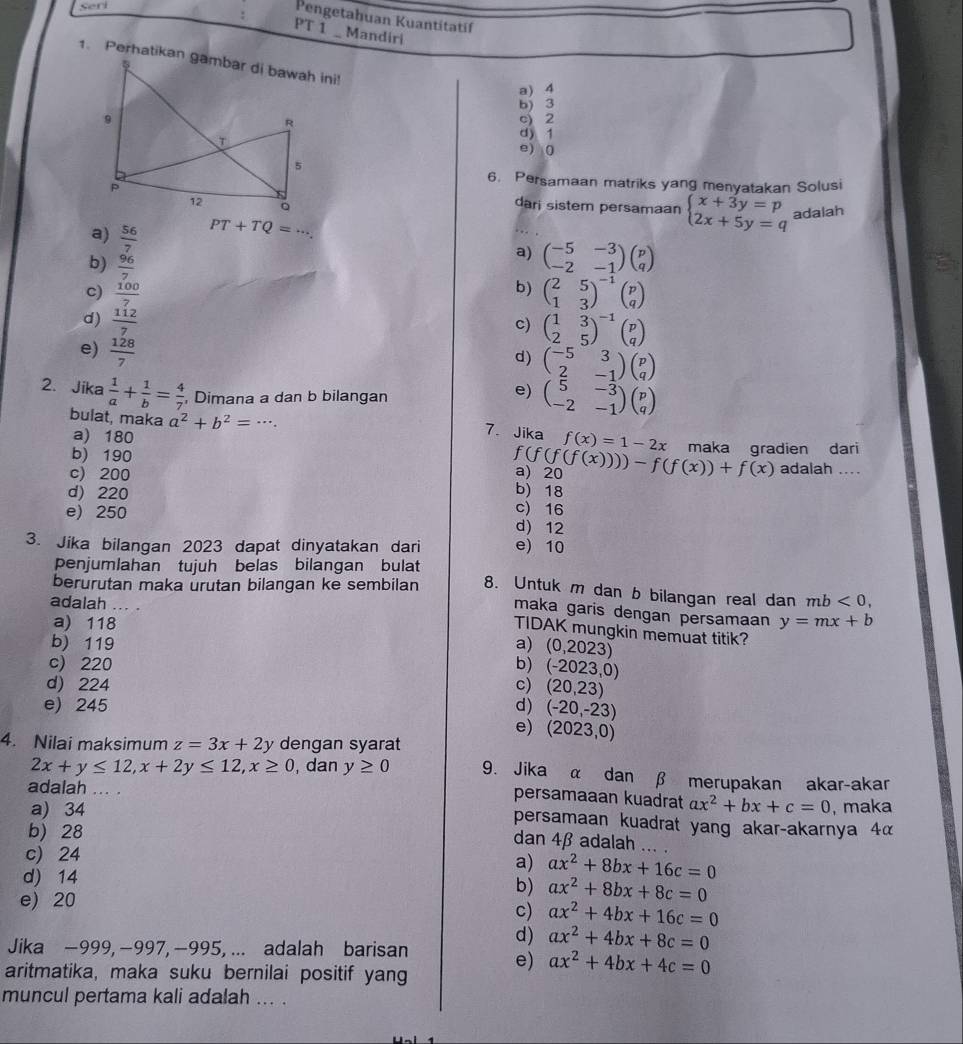 Seri
Pengetahuan Kuantitatíf
PT 1 _ Mandiri
a) 4
b) 3
c) 2
d) 1
e) (
6. Persamaan matriks yang menyatakan Solusi
dari sistem persamaan beginarrayl x+3y=p 2x+5y=qendarray. adalah
a)  56/7 
PT+TQ=·s .
b)  96/7 
a) beginpmatrix -5&-3 -2&-1endpmatrix beginpmatrix p qendpmatrix
b)
c)  100/7  beginpmatrix 2&5 1&3end(pmatrix)^(-1)beginpmatrix p qendpmatrix
d)  112/7 
c) beginpmatrix 1&3 2&5end(pmatrix)^(-1)beginpmatrix p qendpmatrix
e)  128/7 
d) beginpmatrix -5&3 2&-1endpmatrix beginpmatrix p qendpmatrix
2. Jika  1/a + 1/b = 4/7  , Dimana a dan b bilangan
e) beginpmatrix 5&-3 -2&-1endpmatrix beginpmatrix p qendpmatrix
bulat, maka a^2+b^2=
7、 Jika f(x)=1-2x
a) 180 maka gradien dari
f(f(f(x))))-f(f(x))+f(x)
b) 190 adalah ....
c) 200 a) 20
d) 220
b) 18
c) 16
e) 250 d) 12
3. Jika bilangan 2023 dapat dinyatakan dari e) 10
penjumlahan tujuh belas bilangan bulat
berurutan maka urutan bilangan ke sembilan 8. Untuk m dan b bilangan real dan mb<0,
adalah ... .
maka garis dengan persamaan
a) 118 y=mx+b
TIDAK mungkin memuat titik?
b) 119 a) (0,2023)
c) 220 b) ( -2023,0)
d) 224 c) (20,23)
e) 245 d) (-20,-23)
e) (2023,0)
4. Nilai maksimum z=3x+2y dengan syarat
2x+y≤ 12,x+2y≤ 12,x≥ 0 , dan y≥ 0 9. Jika α dan β merupakan akar-akar
adalah 1... . ax^2+bx+c=0 , maka
persamaaan kuadrat
a) 34
persamaan kuadrat yang akar-akarnya 4α
b) 28
dan 4β adalah ... .
c) 24
d) 14
a) ax^2+8bx+16c=0
e) 20
b) ax^2+8bx+8c=0
c) ax^2+4bx+16c=0
Jika −999, −997, −995, ... adalah barisan
d) ax^2+4bx+8c=0
aritmatika, maka suku bernilai positif yang
e) ax^2+4bx+4c=0
muncul pertama kali adalah ... .