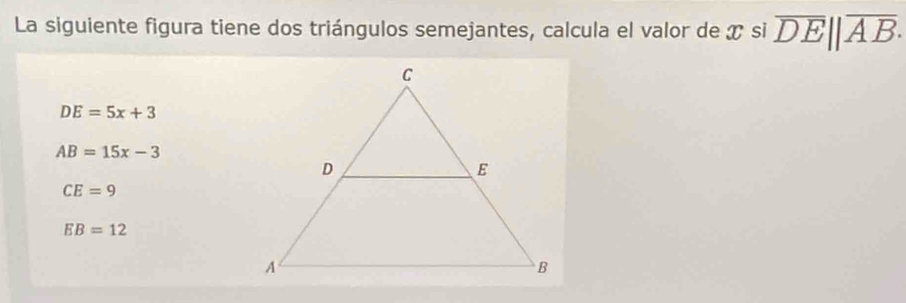 La siguiente figura tiene dos triángulos semejantes, calcula el valor de T si overline DE||overline AB.
DE=5x+3
AB=15x-3
CE=9
EB=12