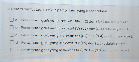 Di antara pernyataan berikut, pernyataan yang benar adalah...
a. Persamaan garis yang melewati titik (1,2) dan (3,4) adalah y=x+1.
b. Persamaan garis yang melewati titik (1,2) dan (3,4) adalah y=x+2.
c. Persamaan garis yang melewati titik (1,2) dan (3,4) adaiah -y=-x+2
d. Persamaan garis yang melewati titik (1,2) dan (2,3) adalah y=x+1.
e. Persamaan garis yang melewati titik (1,2) dan (2,3) adalah y=-x+1.