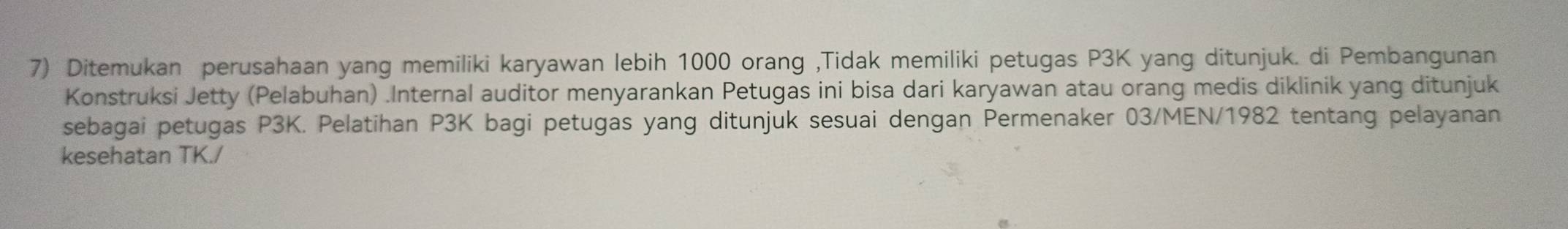 Ditemukan perusahaan yang memiliki karyawan lebih 1000 orang ,Tidak memiliki petugas P3K yang ditunjuk. di Pembangunan 
Konstruksi Jetty (Pelabuhan) .Internal auditor menyarankan Petugas ini bisa dari karyawan atau orang medis diklinik yang ditunjuk 
sebagai petugas P3K. Pelatihan P3K bagi petugas yang ditunjuk sesuai dengan Permenaker 03/MEN/1982 tentang pelayanan 
kesehatan TK./