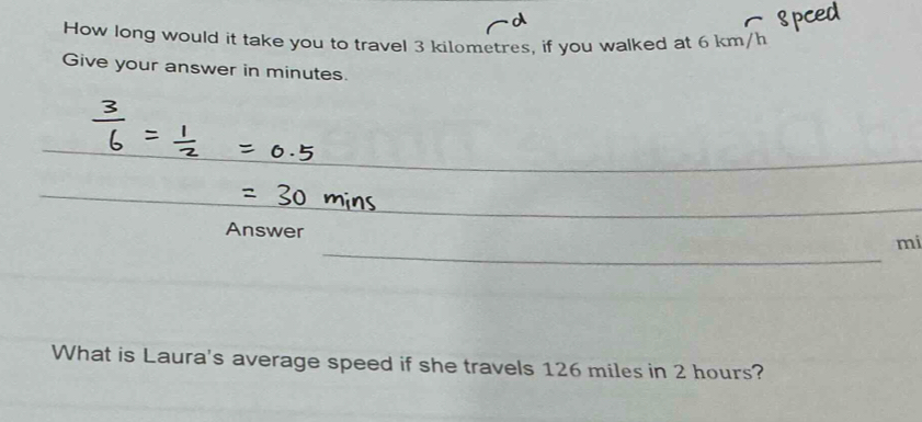 How long would it take you to travel 3 kilometres, if you walked at 6 km/h
Give your answer in minutes. 
_ 
_ 
Answer 
_ 
mi 
What is Laura's average speed if she travels 126 miles in 2 hours?