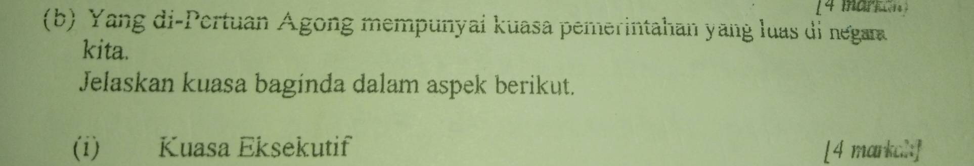 [4 marron] 
(b) Yang di-Pertuan Ágong mempunyai kuasa pemerintahan yang luas di negara 
kita. 
Jelaskan kuasa baginda dalam aspek berikut. 
(i) Kuasa Eksekutif [4 markal]