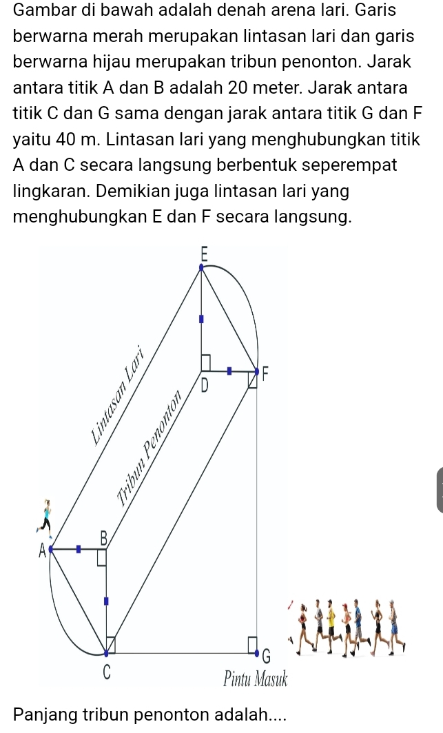 Gambar di bawah adalah denah arena lari. Garis 
berwarna merah merupakan lintasan lari dan garis 
berwarna hijau merupakan tribun penonton. Jarak 
antara titik A dan B adalah 20 meter. Jarak antara 
titik C dan G sama dengan jarak antara titik G dan F
yaitu 40 m. Lintasan lari yang menghubungkan titik
A dan C secara langsung berbentuk seperempat 
lingkaran. Demikian juga lintasan lari yang 
menghubungkan E dan F secara langsung. 
suk 
Panjang tribun penonton adalah....