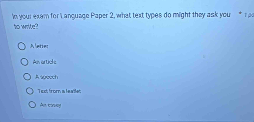 In your exam for Language Paper 2, what text types do might they ask you * 1 po
to write?
A letter
An article
A speech
Text from a leaflet
An essay