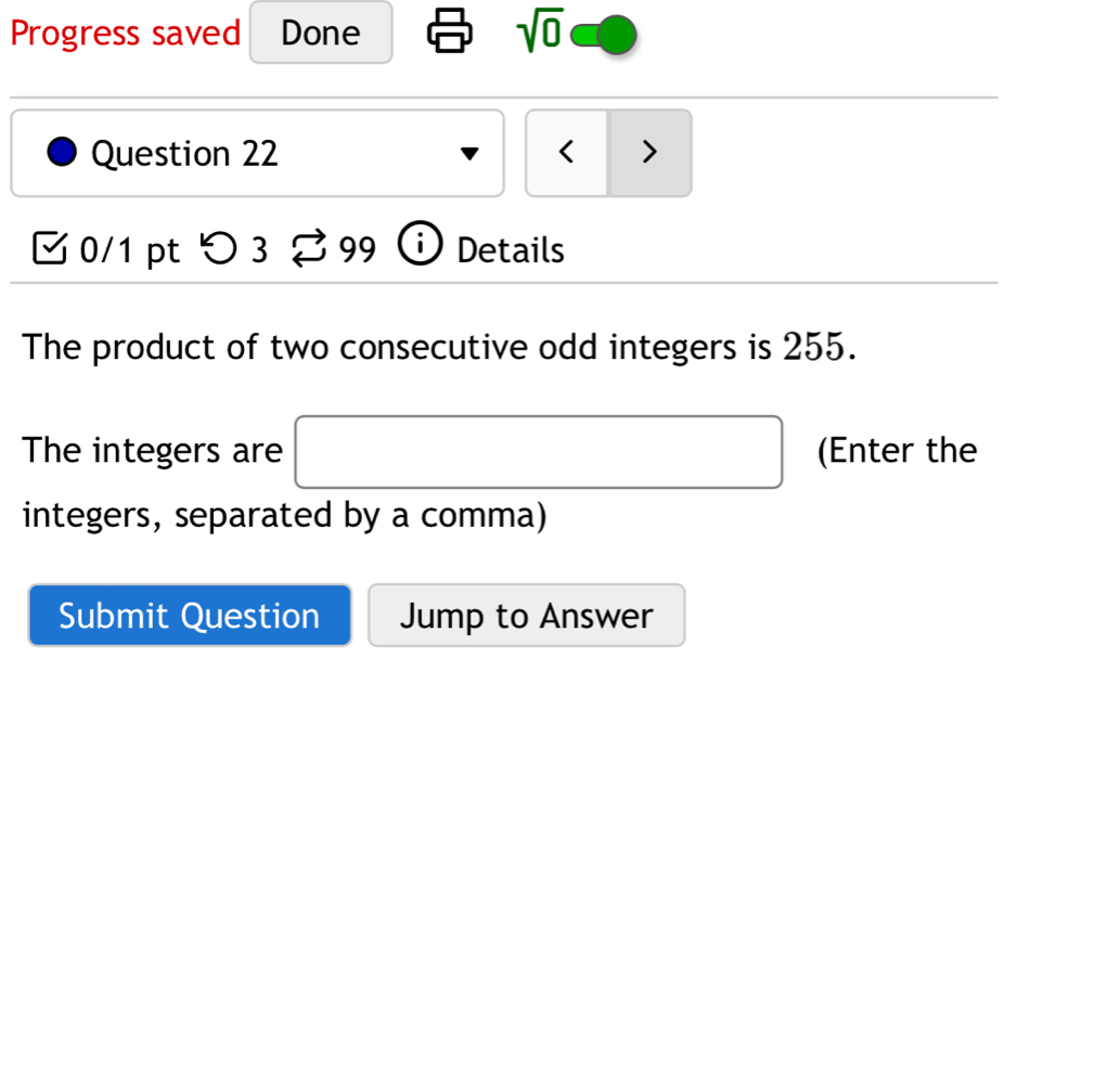 Progress saved Done sqrt(0) 
Question 22 < > 
0/1 pt つ3 B 99 Details 
The product of two consecutive odd integers is 255. 
The integers are (Enter the 
integers, separated by a comma) 
Submit Question Jump to Answer