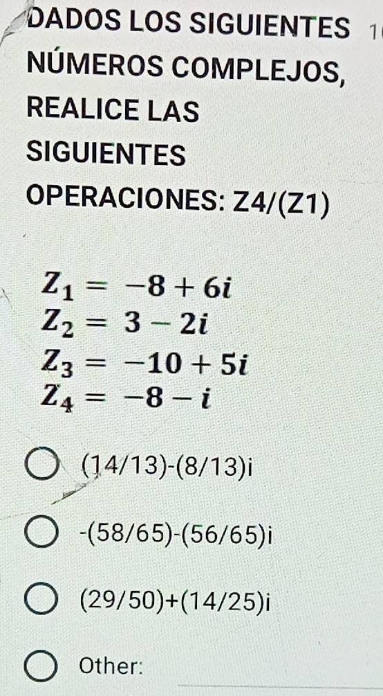 DADOS LOS SIGUIENTES 1 
NÚMEROS COMPLEJOS, 
REALICE LAS 
SIGUIENTES 
OPERACIONES: Z4/(Z1
Z_1=-8+6i
Z_2=3-2i
Z_3=-10+5i
Z_4=-8-i
(14/13)-(8/13)i
-(58/65)-(56/65)i
(29/50)+(14/25)i
Other: 
_